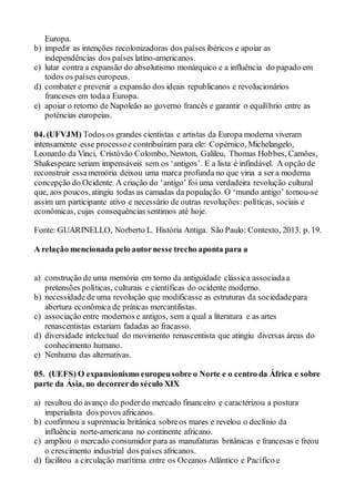 Europa.
b) impedir as intenções recolonizadoras dos países ibéricos e apoiar as
independências dos países latino-americanos.
c) lutar contra a expansão do absolutismo monárquico e a influência do papado em
todos os países europeus.
d) combater e prevenir a expansão dos ideais republicanos e revolucionários
franceses em todaa Europa.
e) apoiar o retorno de Napoleão ao governo francês e garantir o equilíbrio entre as
potências europeias.
04. (UFVJM) Todos os grandes cientistas e artistas da Europa moderna viveram
intensamente esse processoe contribuíram para ele: Copérnico, Michelangelo,
Leonardo da Vinci, Cristóvão Colombo, Newton, Galileu, Thomas Hobbes, Camões,
Shakespeare seriam impensáveis sem os ‘antigos’. E a lista é infindável. A opção de
reconstruir essamemória deixou uma marca profunda no que viria a ser a moderna
concepção do Ocidente. A criação do ‘antigo’ foi uma verdadeira revolução cultural
que, aos poucos,atingiu todas as camadas da população. O ‘mundo antigo’ tornou-se
assim um participante ativo e necessário de outras revoluções: políticas, sociais e
econômicas, cujas consequências sentimos até hoje.
Fonte: GUARINELLO, Norberto L. História Antiga. São Paulo: Contexto, 2013. p. 19.
A relação mencionada pelo autornesse trecho aponta para a
a) construção de uma memória em torno da antiguidade clássica associadaa
pretensões políticas, culturais e científicas do ocidente moderno.
b) necessidade de uma revolução que modificasse as estruturas da sociedadepara
abertura econômica de práticas mercantilistas.
c) associação entre modernos e antigos, sem a qual a literatura e as artes
renascentistas estariam fadadas ao fracasso.
d) diversidade intelectual do movimento renascentista que atingiu diversas áreas do
conhecimento humano.
e) Nenhuma das alternativas.
05. (UEFS) O expansionismo europeusobre o Norte e o centro da África e sobre
parte da Ásia, no decorrerdo século XIX
a) resultou do avanço do poderdo mercado financeiro e caracterizou a postura
imperialista dos povos africanos.
b) confirmou a supremacia britânica sobreos mares e revelou o declínio da
influência norte-americana no continente africano.
c) ampliou o mercado consumidor para as manufaturas britânicas e francesas e freou
o crescimento industrial dos países africanos.
d) facilitou a circulação marítima entre os Oceanos Atlântico e Pacífico e
 