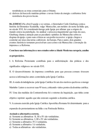 restabeleceu as rotas comerciais para o Oriente.
e) derivou da buscade matérias-primas e novas fontes de energia e enfrentou forte
resistência dos povos locais.
06. (UDESC) Na obra O queijo e os vermes, o historiador Carlo Ginzburg conta a
história de Domenico Scandella, vulgo Menocchio, um moleiro do norte da Itália que,
no século XVI, foi considerado herege pela Igreja por afirmar que a origem do
mundo estava na putrefação. Ao analisar o processoinquisitorial que trata do caso,
Ginzburg chama a atenção para as peculiares opiniões de Menocchio sobreos
dogmas da igreja e para suas críticas ao seu poderexcessivo: a igreja chegou a
controlar um terço das terras cultiváveis da Europa. Para o autor, dois grandes
eventos históricos tornaram possívelum caso como o de Menocchio: a invenção da
imprensa e a Reforma.
Com base nas informações e nos estudos sobre a Idade Moderna europeia, analise
as proposições.
I. A Reforma Protestante contribuiu para a uniformização das práticas e dos
significados religiosos no século XVI.
II. O desenvolvimento da imprensa contribuiu para que pessoas comuns tivessem
acesso a informações antes controladas pela Igreja Católica.
III. Avenda deindulgências pela Igreja Católica foium dos motivos quelevou o monge
Martinho Lutero a escrever suas 95 teses, criticando vários pontos dadoutrina católica.
IV. Uma das medidas da Contrarreforma foi o retorno da Inquisição, que tinha como
objetivo reprimir aqueles que não estavam seguindo a doutrina católica.
V. A censura exercida pela Igreja Católica Apostólica Romana foi determinante para a
expansão do protestantismo na Itália e na Península Ibérica.
Assinale a alternativa correta.
a) Somente as afirmativas II, III e IV são verdadeiras.
b) Somente as afirmativas I, III e IV são verdadeiras.
c) Somente a afirmativa IV é verdadeira.
d) Somente a afirmativa I é verdadeira.
e) Todas as afirmativas são verdadeiras.
 