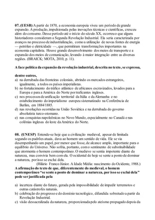 07. (UESB) A partir de 1870, a economia europeia viveu um período degrande
expansão. A produção, impulsionada pelas inovações técnicas e científicas, cresceu
além do consumo. Desse período até o início do século XX, ocorreuo que alguns
historiadores consideram a Segunda Revolução Industrial. Ela seria caracterizada por
avanços no processo deindustrialização, como a utilização de novas fontes de energia
— petróleo e eletricidade —, que permitiram transformações importantes na
economia capitalista. Houve grande desenvolvimento dos meios de transporte e a
expansão dos meios de comunicação, levando à maior integração entre as diversas
regiões. (BRAICK; MOTA, 2010, p. 11).
A face política da expansão da revolução industrial, descrita no texto, se expressa,
dentre outros,
a) na derrubada das fronteiras coloniais, abrindo os mercados estrangeiros,
igualmente, a todos os países imperialistas.
b) no fortalecimento do tráfico atlântico de africanos escravizados, levados para a
Europa e para a América do Norte portraficantes ingleses.
c) nos processosdeunificação territorial da Itália e daAlemanha e no
estabelecimento do imperialismo europeu sistematizado na Conferência de
Berlim, em 1884/1885.
d) nas revoluções ocorridas na União Soviética e na derrubada do governo
absolutista turco-otomano.
e) nas conquistas napoleônicas no Novo Mundo, especialmente no Canadá e nas
colônias inglesas do leste daAmérica do Norte.
08. (UNESP) Entende-se hoje que a civilização medieval, apesar de limitada
segundo os padrões atuais, dava ao homem um sentido de vida. Ele se via
desempenhando um papel, por menor que fosse, de alcance amplo, importante para o
equilíbrio do Universo. Não sofria, portanto, como sentimento de substituibilidade
que atormenta o homem contemporâneo. O medievo se sentia impotente diante da
natureza, mas convivia bem com ela. O ocidental de hoje se sente a ponto de dominar
a natureza, porisso se exclui dela.
(Hilário Franco Júnior. A Idade Média: nascimento do Ocidente, 1988.)
A afirmação do texto de que, diferentemente do medieval, o homem
contemporâneo “se sente a ponto de dominar a natureza, por isso se exclui dela”
pode serjustificada pela
a) incerteza diante do futuro, gerada pela impossibilidade de impedir terremotos e
outras catástrofes naturais.
b) celebração do progresso e do domínio tecnológico, difundida sobretudo a partir da
Revolução Industrial.
c) visão dessacralizada da natureza, proporcionadapelo ateísmo propagado depois da
 