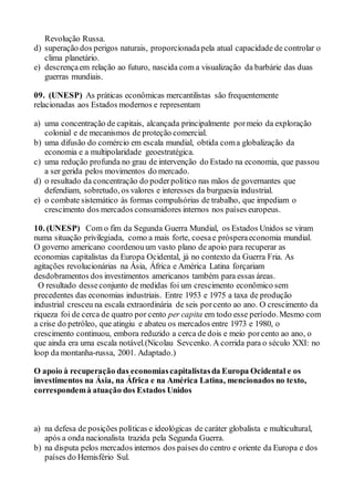 Revolução Russa.
d) superação dos perigos naturais, proporcionadapela atual capacidade de controlar o
clima planetário.
e) descrençaem relação ao futuro, nascida com a visualização da barbárie das duas
guerras mundiais.
09. (UNESP) As práticas econômicas mercantilistas são frequentemente
relacionadas aos Estados modernos e representam
a) uma concentração de capitais, alcançada principalmente pormeio da exploração
colonial e de mecanismos de proteção comercial.
b) uma difusão do comércio em escala mundial, obtida coma globalização da
economia e a multipolaridade geoestratégica.
c) uma redução profunda no grau de intervenção do Estado na economia, que passou
a ser gerida pelos movimentos do mercado.
d) o resultado da concentração do poderpolítico nas mãos de governantes que
defendiam, sobretudo, os valores e interesses da burguesia industrial.
e) o combate sistemático às formas compulsórias de trabalho, que impediam o
crescimento dos mercados consumidores internos nos países europeus.
10. (UNESP) Com o fim da Segunda Guerra Mundial, os Estados Unidos se viram
numa situação privilegiada, como a mais forte, coesae prósperaeconomia mundial.
O governo americano coordenouum vasto plano de apoio para recuperar as
economias capitalistas da Europa Ocidental, já no contexto da Guerra Fria. As
agitações revolucionárias na Ásia, África e América Latina forçariam
desdobramentos dos investimentos americanos também para essas áreas.
O resultado desseconjunto de medidas foi um crescimento econômico sem
precedentes das economias industriais. Entre 1953 e 1975 a taxa de produção
industrial cresceu na escala extraordinária de seis porcento ao ano. O crescimento da
riqueza foi de cerca de quatro por cento per capita em todo esse período.Mesmo com
a crise do petróleo, que atingiu e abateu os mercados entre 1973 e 1980, o
crescimento continuou, embora reduzido a cerca de dois e meio porcento ao ano, o
que ainda era uma escala notável.(Nicolau Sevcenko. A corrida para o século XXI: no
loop da montanha-russa, 2001. Adaptado.)
O apoio à recuperação das economiascapitalistasda Europa Ocidental e os
investimentos na Ásia, na África e na América Latina, mencionados no texto,
correspondemà atuação dos Estados Unidos
a) na defesa de posições políticas e ideológicas de caráter globalista e multicultural,
após a onda nacionalista trazida pela Segunda Guerra.
b) na disputa pelos mercados internos dos países do centro e oriente da Europa e dos
países do Hemisfério Sul.
 