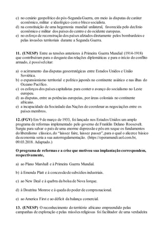 c) no cenário geopolítico do pós-SegundaGuerra, em meio às disputas de caráter
econômico, militar e ideológico com o bloco socialista.
d) na constituição de uma hegemonia mundial unilateral, favorecida pelo declínio
econômico e militar dos países do centro e do ocidente europeus.
e) no esforço de reconstrução dos países afetados diretamente pelos bombardeios e
pelas invasões territoriais durante a Segunda Guerra.
11. (UNESP) Entre as tensões anteriores à Primeira Guerra Mundial (1914-1918)
que contribuíram para o desgaste das relações diplomáticas e para o início do conflito
armado, é possívelcitar:
a) o acirramento das disputas geoestratégicas entre Estados Unidos e União
Soviética.
b) o expansionismo territorial e político japonês no continente asiático e nas ilhas do
Oceano Pacífico.
c) os esforços dos paísescapitalistas para conter o avanço do socialismo no Leste
europeu.
d) as disputas, entre as potências europeias, por áreas coloniais no continente
africano.
e) a incapacidade da Sociedade das Nações de coordenar as negociações entre os
países membros.
12. (FGV) Em 9 de março de 1933, foi lançado nos Estados Unidos um amplo
programa de reformas implementado pelo governo de Franklin Delano Roosevelt.
Surgiu para salvar o país de uma enorme depressão e pôs em xeque os fundamentos
do liberalismo clássico, do “laissez faire, laissez passer”, para o qual o alicerce básico
da economia seria a sua autorregulamentação. (https://operamundi.uol.com.br,
09.03.2018. Adaptado.)
O programa de reformas e a crise que motivou sua implantação correspondem,
respectivamente,
a) ao Plano Marshall e à Primeira Guerra Mundial.
b) à Emenda Platt e à concessãodesubsídios industriais.
c) ao New Deal e à quebra da bolsa de Nova Iorque.
d) à Doutrina Monroe e à queda do poder de compranacional.
e) ao America First e ao déficit da balança comercial.
13. (UNESP) O reconhecimento do território africano empreendido pelas
campanhas de exploração e pelas missões religiosas foi facilitador de uma verdadeira
 