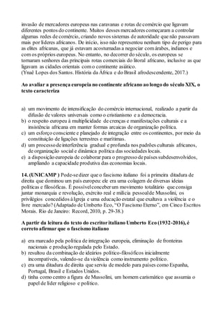 invasão de mercadores europeus nas caravanas e rotas de comércio que ligavam
diferentes pontos do continente. Muitos desses mercadores começaram a controlar
algumas redes de comércio, criando novos sistemas de autoridade que não passavam
mais por líderes africanos. De início, isso não representou nenhum tipo de perigo para
as elites africanas, que já estavam acostumadas a negociar com árabes, indianos e
com os próprios europeus. No entanto, no decorrer do século, os europeus se
tornaram senhores das principais rotas comerciais do litoral africano, inclusive as que
ligavam as cidades orientais com o continente asiático.
(Ynaê Lopes dos Santos. História da África e do Brasil afrodescendente, 2017.)
Ao avaliar a presença europeia no continente africano ao longo do século XIX, o
texto caracteriza
a) um movimento de intensificação do comércio internacional, realizado a partir da
difusão de valores universais como o cristianismo e a democracia.
b) o respeito europeu à multiplicidade de crenças e manifestações culturais e a
insistência africana em manter formas arcaicas de organização política.
c) um esforço consciente e planejado de integração entre os continentes, por meio da
constituição de ligações terrestres e marítimas.
d) um processodeinterferência gradual e profunda nos padrões culturais africanos,
de organização social e dinâmica política das sociedades locais.
e) a disposição europeia de colaborar para o progresso depaíses subdesenvolvidos,
ampliando a capacidade produtiva das economias locais.
14. (UNICAMP ) Pode-sedizer que o fascismo italiano foi a primeira ditadura de
direita que dominou um país europeu: ele era uma colagem de diversas ideias
políticas e filosóficas. É possívelconceberum movimento totalitário que consiga
juntar monarquia e revolução, exército real e milícia pessoalde Mussolini, os
privilégios concedidos àIgreja e uma educação estatal que exaltava a violência e o
livre mercado? (Adaptado de Umberto Eco, “O Fascismo Eterno”, em Cinco Escritos
Morais. Rio de Janeiro: Record, 2010, p. 29-38.)
A partir da leitura do texto do escritoritaliano Umberto Eco (1932-2016), é
correto afirmar que o fascismo italiano
a) era marcado pela política de integração europeia, eliminação de fronteiras
nacionais e produção regulada pelo Estado.
b) resultou da combinação de ideários político-filosóficos inicialmente
incompatíveis, valendo-se da violência como instrumento político.
c) era uma ditadura de direita que serviu de modelo para países como Espanha,
Portugal, Brasil e Estados Unidos.
d) tinha como centro a figura de Mussolini, um homem carismático que assumia o
papel de líder religioso e político.
 
