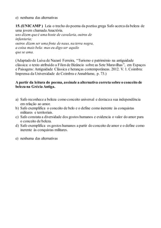 e) nenhuma das alternativas
15. (UNICAMP ) Leia o trecho do poema da poetisa grega Safo acerca da beleza de
uma jovem chamada Anactória.
uns dizem queé uma hoste de cavalaria, outros de
infantaria;
outros dizem ser uma frota de naus, na terra negra,
a coisa mais bela: mas eu digo ser aquilo
que se ama.
(Adaptado de Luísa de Nazaré Ferreira, “Turismo e património na antiguidade
clássica: o texto atribuído a Fílon de Bizâncio sobre as Sete Maravilhas”, em Espaços
e Paisagens: Antiguidade Clássica e heranças contemporâneas. 2012. V. 1. Coimbra:
Imprensa da Universidade de Coimbra e Annablume, p. 73.)
A partir da leitura do poema, assinale a alternativa correta sobre o conceito de
beleza na Grécia Antiga.
a) Safo reconhece a beleza como conceito universal e destacaa sua independência
em relação ao amor.
b) Safo exemplifica o conceito de belo e o define como inerente às conquistas
militares e territoriais.
c) Safo constata a diversidade dos gostos humanos e evidencia o valor do amor para
o conceito de beleza.
d) Safo exemplifica os gostos humanos a partir do conceito de amor e o define como
inerente às conquistas militares.
e) nenhuma das alternativas
 
