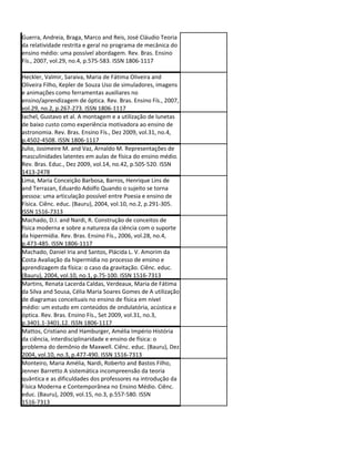 Guerra, Andreia, Braga, Marco and Reis, José Cláudio Teoria
da relatividade restrita e geral no programa de mecânica do
ensino médio: uma possível abordagem. Rev. Bras. Ensino
Fís., 2007, vol.29, no.4, p.575-583. ISSN 1806-1117

Heckler, Valmir, Saraiva, Maria de Fátima Oliveira and
Oliveira Filho, Kepler de Souza Uso de simuladores, imagens
e animações como ferramentas auxiliares no
ensino/aprendizagem de óptica. Rev. Bras. Ensino Fís., 2007,
vol.29, no.2, p.267-273. ISSN 1806-1117
Iachel, Gustavo et al. A montagem e a utilização de lunetas
de baixo custo como experiência motivadora ao ensino de
astronomia. Rev. Bras. Ensino Fís., Dez 2009, vol.31, no.4,
p.4502-4508. ISSN 1806-1117
Julio, Josimeire M. and Vaz, Arnaldo M. Representações de
masculinidades latentes em aulas de física do ensino médio.
Rev. Bras. Educ., Dez 2009, vol.14, no.42, p.505-520. ISSN
1413-2478
Lima, Maria Conceição Barbosa, Barros, Henrique Lins de
and Terrazan, Eduardo Adolfo Quando o sujeito se torna
pessoa: uma articulação possível entre Poesia e ensino de
Física. Ciênc. educ. (Bauru), 2004, vol.10, no.2, p.291-305.
ISSN 1516-7313
Machado, D.I. and Nardi, R. Construção de conceitos de
física moderna e sobre a natureza da ciência com o suporte
da hipermídia. Rev. Bras. Ensino Fís., 2006, vol.28, no.4,
p.473-485. ISSN 1806-1117
Machado, Daniel Iria and Santos, Plácida L. V. Amorim da
Costa Avaliação da hipermídia no processo de ensino e
aprendizagem da física: o caso da gravitação. Ciênc. educ.
(Bauru), 2004, vol.10, no.1, p.75-100. ISSN 1516-7313
Martins, Renata Lacerda Caldas, Verdeaux, Maria de Fátima
da Silva and Sousa, Célia Maria Soares Gomes de A utilização
de diagramas conceituais no ensino de física em nível
médio: um estudo em conteúdos de ondulatória, acústica e
óptica. Rev. Bras. Ensino Fís., Set 2009, vol.31, no.3,
p.3401.1-3401.12. ISSN 1806-1117
Mattos, Cristiano and Hamburger, Amélia Império História
da ciência, interdisciplinaridade e ensino de física: o
problema do demônio de Maxwell. Ciênc. educ. (Bauru), Dez
2004, vol.10, no.3, p.477-490. ISSN 1516-7313
Monteiro, Maria Amélia, Nardi, Roberto and Bastos Filho,
Jenner Barretto A sistemática incompreensão da teoria
quântica e as dificuldades dos professores na introdução da
Física Moderna e Contemporânea no Ensino Médio. Ciênc.
educ. (Bauru), 2009, vol.15, no.3, p.557-580. ISSN
1516-7313
 