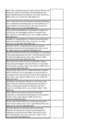 Rocha Filho, João Bernardes da, Salami, Marcos Alfredo and
Hillebrand, Vicente Construção e caracterização de uma
célula fotoelétrica para fins didáticos. Rev. Bras. Ensino Fís.,
2006, vol.28, no.4, p.555-561. ISSN 1806-1117

Rocha, Fábio Saraiva da and Fraquelli, Henrique Aita Roteiro
para a experiência de levitação de um imã repelido por um
supercondutor no ensino de Física. Rev. Bras. Ensino Fís.,
2004, vol.26, no.1, p.11-18. ISSN 1806-1117
Rocha, José Fernando Moura. O conceito de "campo" em
sala de aula: uma abordagem histórico-conceitual. Rev.
Bras. Ensino Fís., Abr 2009, vol.31, no.1, p.1604.1-1604.17.
ISSN 1806-1117
Santiago, A.J. and Rodrigues, H. Efeitos de amortecimento
sobre um oscilador X3. Rev. Bras. Ensino Fís., Jun 2005,
vol.27, no.2, p.245-249. ISSN 1806-1117
Schroeder, Carlos. A importância da física nas quatro
primeiras séries do ensino fundamental. Rev. Bras. Ensino
Fís., 2007, vol.29, no.1, p.89-94. ISSN 1806-1117
Silva, Alcina Maria Testa Braz da and Mazzotti, Tarso Bonilha
A Física pelos professores de Física: a contribuição da Teoria
das Representações Sociais. Ciênc. educ. (Bauru), 2009,
vol.15, no.3, p.515-528. ISSN 1516-7313
Silva, Glauco dos Santos Ferreira da and Villani, Alberto
Grupos de aprendizagem nas aulas de física: as interações
entre professor e alunos. Ciênc. educ. (Bauru), 2009, vol.15,
no.1, p.21-46. ISSN 1516-7313
Teixeira, Elder Sales, Freire Jr., Olival and El-Hani, Charbel
Niño A influência de uma abordagem contextual sobre as
concepções acerca da natureza da ciência de estudantes de
física. Ciênc. educ. (Bauru), 2009, vol.15, no.3, p.529-556.
ISSN 1516-7313
Vertchenko, Lev, Dickman, Adriana G. and Ferreira, José
Roberto Faleiro Transferência de fluido por meio de um
sifão vs. aplicação da equação de Bernoulli. Rev. Bras.
Ensino Fís., Set 2009, vol.31, no.3, p.3301.1-3301.7. ISSN
1806-1117
Villani, Alberto and Santana, Dulceval de Andrade
Analisando as interações dos participantes numa disciplina
de Física. Ciênc. educ. (Bauru), 2004, vol.10, no.2,
p.197-217. ISSN 1516-7313
Zanetic, João. Física e literatura: construindo uma ponte
entre as duas culturas. Hist. cienc. saude-Manguinhos, Out
2006, vol.13, p.55-70. ISSN 0104-5970
Zanotello, Marcelo and Almeida, Maria José Pereira
Monteiro de Produção de sentidos e possibilidades de
mediação na física do ensino médio: leitura de um livro
sobre Isaac Newton. Rev. Bras. Ensino Fís., 2007, vol.29,
no.3, p.437-446. ISSN 1806-1117
 