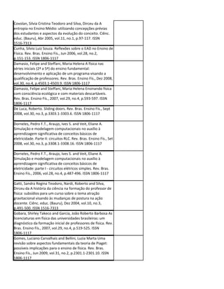 Covolan, Silvia Cristina Teodoro and Silva, Dirceu da A
entropia no Ensino Médio: utilizando concepções prévias
dos estudantes e aspectos da evolução do conceito. Ciênc.
educ. (Bauru), Abr 2005, vol.11, no.1, p.97-117. ISSN
1516-7313
Cunha, Silvio Luiz Souza. Reflexões sobre o EAD no Ensino de
Física. Rev. Bras. Ensino Fís., Jun 2006, vol.28, no.2,
p.151-153. ISSN 1806-1117
Damasio, Felipe and Steffani, Maria Helena A física nas
séries iniciais (2ª a 5ª) do ensino fundamental:
desenvolvimento e aplicação de um programa visando a
qualificação de professores. Rev. Bras. Ensino Fís., Dez 2008,
vol.30, no.4, p.4503.1-4503.9. ISSN 1806-1117
Damasio, Felipe and Steffani, Maria Helena Ensinando física
com consciência ecológica e com materiais descartáveis.
Rev. Bras. Ensino Fís., 2007, vol.29, no.4, p.593-597. ISSN
1806-1117
De Luca, Roberto. Sliding doors. Rev. Bras. Ensino Fís., Sept
2008, vol.30, no.3, p.3303.1-3303.6. ISSN 1806-1117

Dorneles, Pedro F.T., Araujo, Ives S. and Veit, Eliane A.
Simulação e modelagem computacionais no auxílio à
aprendizagem significativa de conceitos básicos de
eletricidade. Parte II: circuitos RLC. Rev. Bras. Ensino Fís., Set
2008, vol.30, no.3, p.3308.1-3308.16. ISSN 1806-1117

Dorneles, Pedro F.T., Araujo, Ives S. and Veit, Eliane A.
Simulação e modelagem computacionais no auxílio à
aprendizagem significativa de conceitos básicos de
eletricidade: parte I - circuitos elétricos simples. Rev. Bras.
Ensino Fís., 2006, vol.28, no.4, p.487-496. ISSN 1806-1117

Gatti, Sandra Regina Teodoro, Nardi, Roberto and Silva,
Dirceu da A história da ciência na formação do professor de
física: subsídios para um curso sobre o tema atração
gravitacional visando às mudanças de postura na ação
docente. Ciênc. educ. (Bauru), Dez 2004, vol.10, no.3,
p.491-500. ISSN 1516-7313
Gobara, Shirley Takeco and Garcia, João Roberto Barbosa As
licenciaturas em física das universidades brasileiras: um
diagnóstico da formação inicial de professores de física. Rev.
Bras. Ensino Fís., 2007, vol.29, no.4, p.519-525. ISSN
1806-1117
Gomes, Luciano Carvalhais and Bellini, Luzia Marta Uma
revisão sobre aspectos fundamentais da teoria de Piaget:
possíveis implicações para o ensino de física. Rev. Bras.
Ensino Fís., Jun 2009, vol.31, no.2, p.2301.1-2301.10. ISSN
1806-1117
 