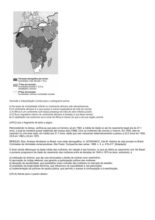 Assinale a interpretação correta para o cartograma acima.

a) As taxas de mortalidade infantil no continente africano são elevadíssimas.
b) O continente africano é o que possui a menor expectativa de vida do mundo.
c) A África é um continente com baixa presença de mão de obra infanto-juvenil.
d) O fluxo migratório interno do continente africano é limitado à sua faixa central.
e) A natalidade nos extremos sul e norte da África é menor do que a da sua região central.

(UFG) Leia o fragmento de texto a seguir.

Retrocedendo no tempo, verifica-se que para os homens, já em 1940, a média de idade no ato do casamento legal era de 27,1
anos, a qual se manteve quase inalterada até nossos dias [1998]. Com as mulheres não ocorreu o mesmo. Em 1940, elas se
casavam no civil mais cedo, em média aos 21,7 anos, idade que veio crescendo sistematicamente e passou a 23,3 anos em 1950,
23,8 em 1960 e 24 em 1970.

BERQUÓ, Elza. Arranjos familiares no Brasil: uma visão demográfica. In: SCHWARCZ, Lilia M. História da vida privada no Brasil.
Contrastes da intimidade contemporânea. São Paulo: Companhia das Letras, 1998. v. 4. p. 416-417. [Adaptado]

O texto retrata diferenças na idade média das mulheres, em relação à dos homens, no que se refere ao casamento civil. No Brasil,
o aumento progressivo da idade de casamento das mulheres entre as décadas de 1940 e 1970 se deve, sobretudo, à

a) instituição do divórcio, que deu aos divorciados o direito de contrair novo matrimônio.
b) aprovação do código eleitoral, que garantiu a participação política das mulheres.
c) elevação da escolaridade, que possibilitou maior inclusão das mulheres no mercado de trabalho.
d) ampliação da longevidade feminina, que influenciou na nupcialidade e nas parturições.
e) implementação de políticas de saúde pública, que permitiu o acesso à contracepção e à esterilização.

(UFLA) Atente para o quadro abaixo:
 