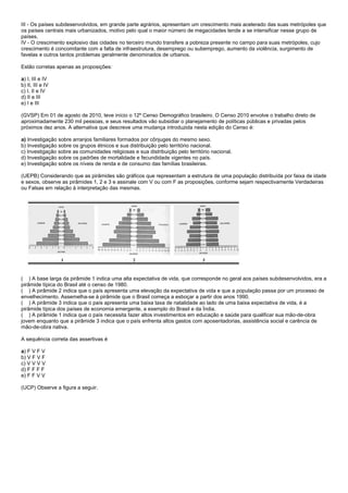 III - Os países subdesenvolvidos, em grande parte agrários, apresentam um crescimento mais acelerado das suas metrópoles que
os países centrais mais urbanizados, motivo pelo qual o maior número de megacidades tende a se intensificar nesse grupo de
países.
IV - O crescimento explosivo das cidades no terceiro mundo transfere a pobreza presente no campo para suas metrópoles, cujo
crescimento é concomitante com a falta de infraestrutura, desemprego ou subemprego, aumento da violência, surgimento de
favelas e outros tantos problemas geralmente denominados de urbanos.

Estão corretas apenas as proposições:

a) I, III e IV
b) II, III e IV
c) I, II e IV
d) II e III
e) I e III

(GVSP) Em 01 de agosto de 2010, teve início o 12º Censo Demográfico brasileiro. O Censo 2010 envolve o trabalho direto de
aproximadamente 230 mil pessoas, e seus resultados vão subsidiar o planejamento de políticas públicas e privadas pelos
próximos dez anos. A alternativa que descreve uma mudança introduzida nesta edição do Censo é:

a) Investigação sobre arranjos familiares formados por cônjuges do mesmo sexo.
b) Investigação sobre os grupos étnicos e sua distribuição pelo território nacional.
c) Investigação sobre as comunidades religiosas e sua distribuição pelo território nacional.
d) Investigação sobre os padrões de mortalidade e fecundidade vigentes no país.
e) Investigação sobre os níveis de renda e de consumo das famílias brasileiras.

(UEPB) Considerando que as pirâmides são gráficos que representam a estrutura de uma população distribuída por faixa de idade
e sexos, observe as pirâmides 1, 2 e 3 e assinale com V ou com F as proposições, conforme sejam respectivamente Verdadeiras
ou Falsas em relação à interpretação das mesmas.




( ) A base larga da pirâmide 1 indica uma alta expectativa de vida, que corresponde no geral aos países subdesenvolvidos, era a
pirâmide típica do Brasil até o censo de 1980.
( ) A pirâmide 2 indica que o país apresenta uma elevação da expectativa de vida e que a população passa por um processo de
envelhecimento. Assemelha-se à pirâmide que o Brasil começa a esboçar a partir dos anos 1990.
( ) A pirâmide 3 indica que o país apresenta uma baixa taxa de natalidade ao lado de uma baixa expectativa de vida, é a
pirâmide típica dos países de economia emergente, a exemplo do Brasil e da Índia.
( ) A pirâmide 1 indica que o país necessita fazer altos investimentos em educação e saúde para qualificar sua mão-de-obra
jovem enquanto que a pirâmide 3 indica que o país enfrenta altos gastos com aposentadorias, assistência social e carência de
mão-de-obra nativa.

A sequência correta das assertivas é

a) F V F V
b) V F V F
c) V V V V
d) F F F F
e) F F V V

(UCP) Observe a figura a seguir.
 