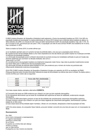 O IBGE (Instituto Brasileiro de Geografia e Estatística) está realizando o Censo da população brasileira em 2010. Com 80% da
população brasileira já recenseada, os dados preliminares do Censo 2010 indicam que a pirâmide etária brasileira se alterou na
última década. Em 2000, as crianças de até 4 anos de idade representavam 9,64% da população brasileira; hoje, são 7,17%. As
de 5 a 9 eram 9,74%, percentual que caiu para 7,79%. A população com até 24 anos somava 49,68% dos brasileiros há 10 anos;
hoje, constituem 41,95%.

Sobre os dados do Censo 2010, é correto afirmar que

a) os resultados apontam para um aumento da base da pirâmide etária, uma vez que a população jovem diminuiu.
b) a queda da taxa de fecundidade aliada a uma maior expectativa de vida são fatores que podem explicar as mudanças ocorridas
na estrutura da população brasileira.
c) a diminuição da população jovem no Brasil é decorrente do aumento da taxa de mortalidade verificada no país em função das
diversas epidemias que ocorreram na década analisada, tais como a
“gripe suína” ou H1N1.
d) o envelhecimento da população brasileira era totalmente inesperado neste Censo, haja vista os grandes investimentos sociais
que foram feitos para a melhoria de vida da população jovem.
e) a diminuição da base da pirâmide etária brasileira é ruim, pois evidencia que o número de mortos na juventude está
influenciando diretamente a estrutura da população.

(PUC-PR) O IBGE (Instituto Brasileiro de Geografia e Estatística) divulgou em setembro de 2010 os resultados da PNAD
(Pesquisa Nacional sobre Amostra Domiciliar) referente às taxas de fecundidade nos últimos dez anos no Brasil. Os dados sobre o
número de filhos por mulher são os seguintes:




Com base nesses dados, assinale a alternativa CORRETA:

a) O aumento das taxas em 2009 evidencia que o Brasil é um país que tem explosão demográfica.
b) Os indicadores demonstram que as taxas de mortalidade são superiores às taxas de natalidade, evidenciando redução
demográfica.
c) O índice de 2009 indica ligeiro aumento na taxa de fecundidade não caracterizando crescimento demográfico explosivo.
d) Esses números indicam que o Brasil é um país com taxas negativas de crescimento demográfico, demonstrando a política
estatal de um filho único.
e) Caso essas taxas de fecundidade sejam mantidas, o Brasil, em uma década, ultrapassará o total da população da Índia.

(UFF) Os versos abaixo, do compositor Assis Valente, procuram retratar o encontro de uma dona de casa com um recenseador do
IBGE.

Recenseamento

Em 1940
Lá no morro começaram o recenseamento
E o agente recenseador
esmiuçou a minha vida
foi um horror
E quando viu a minha mão sem aliança
encarou a criança
que no chão dormia
E perguntou se meu moreno era decente
 