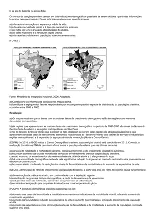E se era do batente ou era da folia

Os versos da canção permitem pensar em dois indicadores demográficos passíveis de serem obtidos a partir das informações
buscadas pelo recenseador. Esses indicadores referem-se especificamente

a) à taxa de urbanização e à esperança média de vida.
b) à taxa de mortalidade infantil e à taxa de matrimônios estáveis.
c) ao índice de Gini e à taxa de alfabetização de adultos.
d) ao saldo migratório e à renda per capita urbana.
e) à taxa de fecundidade e à população economicamente ativa.

(FUVEST)




Fonte: Ministério da Integração Nacional, 2006. Adaptado.

a) Correlacione as informações contidas nos mapas acima.
b) Identifique e explique dois fatores responsáveis por mudanças no padrão espacial de distribuição da população brasileira,
ocorridas entre 1991 e 2000.

Resolução:

a) Os mapas mostram que as áreas com as maiores taxas de crescimento demográfico estão em regiões com menores
densidades demográficas.

b) As regiões que apresentaram as maiores taxas de crescimento demográfico no período de 1991-2000 são áreas do Norte e do
Centro-Oeste brasileiro e as regiões metropolitanas de São Paulo
e Rio de Janeiro. Entre os fatores que explicam tal fato, destacam-se serem estas regiões de atração populacional e que
apresentam elevadas taxas de crescimento econômico relacionadas ao desenvolvimento dos setores de serviço e industrial (as
regiões metropolitanas) e à expansão da agropecuária e da mineração (Norte e Centro-Oeste)

(ESPM) Em 2010, o IBGE realiza o Censo Demográfico brasileiro, cuja aferição total só será concluída em 2012. Contudo, a
realização dos últimos PNADs permitem afirmar sobre a população brasileira que nas últimas décadas:

a) as taxas de natalidade e mortalidade caíram e, consequentemente, a de crescimento vegetativo aumentou.
b) houve um aumento da taxa de mortalidade devido ao envelhecimento precoce da população brasileira.
c) estão em curso os estreitamentos do meio e da base da pirâmide etária e o alargamento do topo.
d) há uma encruzilhada demográfica motivada pela significativa redução do ingresso ao mercado de trabalho dos jovens entre as
décadas de 2010 e 2030.
e) houve um efeito combinado da redução dos níveis da fecundidade e da mortalidade e do aumento da expectativa de vida.

(UECE) A diminuição do ritmo de crescimento da população brasileira, a partir dos anos de 1980, teve como causa fundamental a

a) disseminação da prática do aborto, em conformidade com a legislação vigente.
b) esterilização de grandes efetivos demográficos, a partir da laqueadura e da vasectomia.
c) redução das taxas de natalidade, associadas aos processos de urbanização.
d) considerável emigração para os países localizados na zona temperada do globo.

(PUCPR) A estrutura demográfica brasileira caracteriza-se por:

a) Aumento nas taxas de fecundidade e natalidade e aumento nos indicadores de mortalidade infantil, indicando aumento do
crescimento vegetativo.
b) Aumento da fecundidade, redução da expectativa de vida e aumento das imigrações, indicando crescimento da população
adulta.
c) Aumento da expectativa de vida, diminuição das taxas de fecundidade e de mortalidade e aumento da população com idade
superior a 60 anos.
 