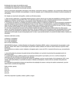 b) alteração das regras da previdência social
c) expansão das verbas para o ensino fundamental
d) ampliação dos programas de prevenção sanitária

(UFU) O crescimento demográfico está ligado a dois fatores: crescimento natural ou vegetativo, que corresponde à diferença entre
nascimento e óbitos verificada numa população, e a taxa de migração, que é a diferença entre a entrada e a saída de pessoas de
um território.

Em relação ao crescimento demográfico, analise as afirmativas abaixo.

I - Pelo princípio malthusiano, a população tenderia sempre a crescer mais do que os meios de subsistência, tornando a fome e a
miséria uma realidade inexorável (PG x PA). Uma alternativa lógica para se evitar o desastre populacional seria o controle da
natalidade por meio do uso de métodos contraceptivos, aborto, abstinência sexual no casamento etc.
II - Os avanços da medicina, as medidas de avanço da higiene pública e a melhoria do padrão de vida da população possibilitaram
uma forte redução da taxa bruta de mortalidade em todo o mundo. Para os neomaethusianos, a queda da mortalidade não tem
efeito se não for seguida da redução da taxa de fecundidade, pois impediria o crescimento econômico do país. Por isso, a solução
seria o controle da fecundidade, por meio de métodos contraceptivos e esterilização em massa.
III - Uma das consequências da queda da fecundidade brasileira são taxas de crescimento diferenciadas dos vários grupos
etários, com taxas menores para os grupos mais jovens. Isto tem resultado numa diminuição do peso da população jovem no país
e num aumento da importância do segmento idoso. Esta tendência é chamada de envelhecimento populacional, pois se dá em
detrimento da diminuição do peso da população jovem no total, o que acarreta também um aumento da idade média e mediana da
população.

Assinale a alternativa correta.

a) Apenas I é verdadeira.
b) I e III são verdadeiras.
c) I e II são verdadeiras
d) II e III são verdadeiras.

(MACKENZIE) No Brasil, o Instituto Brasileiro de Geografia e Estatística (IBGE), realiza o recenseamento da população a cada
dez anos, desde 1940. Assim, as informações nos permitem realizar análises com base em séries históricas e apontar certas
tendências.
Se considerarmos os dados a serem coletados e divulgados após o censo de 2010, é razoável afirmarmos que, provavelmente,
teremos

I. uma continuidade do processo de queda da taxa de fecundidade e um aumento do percentual da população jovem em
decorrência disso.
II. a confirmação de que a violência urbana é um fenômeno preocupante e que explica, por si só, a contínua redução da
expectativa de vida verificada nas últimas quatro décadas.
III. a manutenção do processo de redução dos índices de natalidade, que tem ocorrido desde o fim da década de 1970, e que
resulta, entre outros fatores, no aumento do acesso a métodos contraceptivos, mesmo entre as camadas mais pobres da
população.
IV. a elevação da proporção de idosos em decorrência da ampliação do acesso a serviços de saúde e saneamento, que tem
determinado o aumento da longevidade.

Estão corretas, apenas,
a) I e II.
b) II e III.
c) III e IV.
d) I e III.
e) II e IV.

(FEI) Para responder à questão, analise o gráfico a seguir:
 