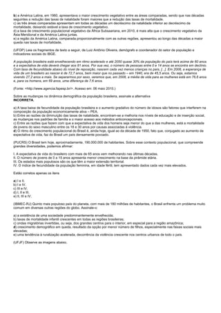 b) a América Latina, em 1960, apresentava o maior crescimento vegetativo entre as áreas comparadas, sendo que nas décadas
seguintes a redução das taxas de natalidade foram maiores que a redução das taxas de mortalidade.
c) as três áreas comparadas apresentam em todas as décadas um decréscimo da natalidade inferior ao decréscimo da
mortalidade, deixando estável a taxa de crescimento vegetativo.
d) a taxa de crescimento populacional vegetativo da África Subsaariana, em 2010, é mais alta que o crescimento vegetativo da
Ásia Meridional e da América Latina juntas.
e) a região da América Latina, comparada proporcionalmente com as outras regiões, apresentou ao longo das décadas a maior
queda nas taxas de mortalidade.

(UFOP) Leia os fragmentos de texto a seguir, de Luiz Antônio Oliveira, demógrafo e coordenador do setor de população e
indicadores sociais do IBGE.

A população brasileira está envelhecendo em ritmo acelerado e até 2050 quase 30% da população do país terá acima de 60 anos
e a expectativa de vida deverá chegar aos 81 anos. Por sua vez, o número de pessoas entre 0 e 14 anos se encontra em declínio.
Com taxa de fecundidade abaixo do nível de reposição, nascem cada vez menos crianças no país, [...]. Em 2008, a esperança de
vida de um brasileiro ao nascer é de 72,7 anos, bem maior que no passado – em 1940, era de 45,5 anos. Ou seja, estamos
vivendo 27,2 anos a mais. Se separarmos por sexo, veremos que, em 2008, a média de vida para as mulheres está em 76,6 anos
e, para os homens, em 69 anos, uma diferença de 7,6 anos.

(Fonte: <http://www.agencia.fapesp.br/>. Acesso em: 06 maio 2010.)

Sobre as mudanças na dinâmica demográfica da população brasileira, assinale a alternativa
INCORRETA.

a) A taxa baixa de fecundidade da população brasileira e o aumento gradativo do número de idosos são fatores que interferem na
composição da população economicamente ativa – PEA.
b) Entre as razões da diminuição das taxas de natalidade, encontram-se a melhoria nos níveis de educação e de inserção social,
as mudanças nos padrões de família e o maior acesso aos métodos anticoncepcionais.
c) Entre as razões que fazem com que a expectativa de vida dos homens seja menor do que a das mulheres, está a mortalidade
de jovens do sexo masculino entre os 18 e 30 anos por causas associadas à violência.
d) O ritmo do crescimento populacional do Brasil é, ainda hoje, igual ao da década de 1950, fato que, conjugado ao aumento da
expectativa de vida, faz do Brasil um país densamente povoado.

(PUCRS) O Brasil tem hoje, aproximadamente, 190.000.000 de habitantes. Sobre esse contexto populacional, que compreende
grandes diversidades, podemos afirmar:

I. A expectativa de vida do brasileiro com mais de 65 anos vem melhorando nas últimas décadas.
II. O número de jovens de 0 a 15 anos apresenta menor crescimento na base da pirâmide etária.
III. Os estados mais populosos são os que têm a maior extensão territorial.
IV. O índice de fecundidade da população feminina, em idade fértil, tem apresentado dados cada vez mais elevados.

Estão corretos apenas os itens

a) I e II.
b) I e IV.
c) III e IV.
d) I, II e III.
e) II, III e IV.

(IBMEC-RJ) Quinto mais populoso país do planeta, com mais de 180 milhões de habitantes, o Brasil enfrenta um problema muito
comum em diversas outras regiões do globo. Assinale-o:

a) a existência de uma sociedade predominantemente envelhecida;
b) taxas de mortalidade infantil crescentes em todas as regiões brasileiras;
c) ondas migratórias invertidas, ou seja, dos grandes centros para o interior, em especial para a região amazônica;
d) crescimento demográfico em queda, resultado da opção por menor número de filhos, especialmente nas faixas sociais mais
elevadas;
e) uma tendência à ruralização acelerada, decorrência da violência crescente nos centros urbanos de todo o país.

(UFJF) Observe as imagens abaixo.
 