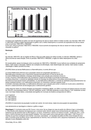 a) Indique a(s) região(ões) do globo com taxa de esperança de vida ao nascer inferior à média mundial, nos intervalos 1965-1970
e 1995-2000. Indique a região representada no gráfico com o melhor desempenho no aumento de expectativa de vida ao nascer
entre os períodos 1965/1970 e 1995/2000.
b) Por que, entre os períodos 1965/1970 e 1995/2000, houve aumento da esperança de vida ao nascer em todas as regiões
indicadas no gráfico?

Resolução

a)

No intervalo 1965/1970, são as regiões da África e Ásia que estão abaixo da média mundial; no intervalo 1995/2000, apenas a
África encontra-se nesta situação. Entre os períodos 1965/1970 e 1995/2000, a região de melhor desempenho foi a Ásia.
b)

Em escala global, apesar de desigual, entre os períodos de 1965/1970 e 1995/2000, houve melhoria nas condições de saneamento
básico, maior acesso à educação, melhoria nas condições de alimentação, maior disseminação das vacinas, maior acesso à saúde,
urbanização e relativo aumento da renda.

(PUCRS) Sobre as teorias Malthusiana e a Neomalthusiana, é correto afirmar que

a) a teoria Malthusiana afirmava que a população crescia em progressão geométrica e a
Neomalthusiana postulava que o crescimento populacional estacionaria no final de século XIX.
b) a teoria Malthusiana defendia o emprego da tecnologia como solução para amenizar a fome no
mundo, enquanto a Neomalthusiana não considerava o papel da tecnologia na produção de alimentos.
c) ambas propunham o controle da natalidade através do emprego de preservativos e de pílulas anticoncepcionais.
d) embora as duas teorias fossem antinatalistas, os neomalthusianos defendiam o controle da natalidade preponderantemente nos
países subdesenvolvidos, e os malthusianos propunham um mecanismo chamado sujeição moral.
e) também chamados alarmistas, os malthusianos afirmavam que a solução para conter a miséria do mundo seria a abstinência
sexual e o desenvolvimento de tecnologias para o melhoramento genético.

(UEG) Segundo dados do Instituto Brasileiro de Geografia e Estatística (IBGE), em 2000 o município de Goiânia possuía uma área
de 739 km2, uma população total de 1.093.007 habitantes, sendo 1.085.806 residentes na área urbana e 7.201 residentes na área
rural. Com base nesses dados, a densidade demográfica do município de Goiânia correspondia em 2000 a:

a) 9,7 hab/km2
b) 1.469 hab/km2
c) 1.479 hab/km2
d) 1.595 hab/km2

(PUCRIO) O crescimento da população mundial vem sendo, há muito tempo, objeto de preocupação de especialistas.

Leia atentamente as reportagens e observe o gráfico a seguir.

Reportagem 1: A primeira coisa que Shi Youxun, cinco anos, faz ao chegar em casa do jardim de infância é ligar o computador
[...] Ele escolhe entre dezenas de programas que o ensinam sobre ciência, testam seus conhecimentos de matemática [...] “Nós
queremos que ele aprenda duas ou três línguas e, no futuro, iniciaremos o menino na música e na arte.”, revela seu avô [...] com
quem o menino fica para que os pais possam trabalhar. Com seus quatro avós e dois pais para cuidar dele [...] Shi Youxun é o
membro do que ficou conhecido como família “uma boca, seis-bolsos”, um resultado da política do filho único iniciada 24 anos
atrás. O primeiro grupo de filhos únicos, especialmente os meninos, ficou conhecido como “pequenos imperadores” por causa da
atenção e luxos despejados sobre ele.

China Daily, 05 nov. 2003.
 