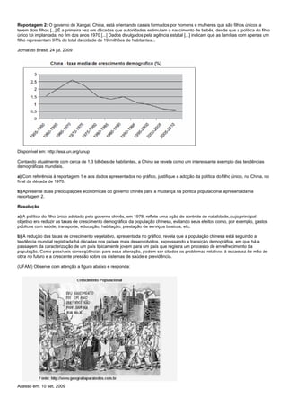 Reportagem 2: O governo de Xangai, China, está orientando casais formados por homens e mulheres que são filhos únicos a
terem dois filhos [...] É a primeira vez em décadas que autoridades estimulam o nascimento de bebês, desde que a política do filho
único foi implantada, no fim dos anos 1970 [...] Dados divulgados pela agência estatal [...] indicam que as famílias com apenas um
filho representam 97% do total da cidade de 19 milhões de habitantes...

Jornal do Brasil, 24 jul. 2009




Disponível em: http://esa.un.org/unup

Contando atualmente com cerca de 1,3 bilhões de habitantes, a China se revela como um interessante exemplo das tendências
demográficas mundiais.

a) Com referência à reportagem 1 e aos dados apresentados no gráfico, justifique a adoção da política do filho único, na China, no
final da década de 1970.

b) Apresente duas preocupações econômicas do governo chinês para a mudança na política populacional apresentada na
reportagem 2.

Resolução

a) A política do filho único adotada pelo governo chinês, em 1978, reflete uma ação de controle de natalidade, cujo principal
objetivo era reduzir as taxas de crescimento demográfico da população chinesa, evitando seus efeitos como, por exemplo, gastos
públicos com saúde, transporte, educação, habitação, prestação de serviços básicos, etc.

b) A redução das taxas de crescimento vegetativo, apresentada no gráfico, revela que a população chinesa está seguindo a
tendência mundial registrada há décadas nos países mais desenvolvidos, expressando a transição demográfica, em que há a
passagem da caracterização de um país tipicamente jovem para um país que registra um processo de envelhecimento da
população. Como possíveis conseqüências para essa alteração, podem ser citados os problemas relativos à escassez de mão de
obra no futuro e a crescente pressão sobre os sistemas de saúde e previdência.

(UFAM) Observe com atenção a figura abaixo e responda:




Acesso em: 10 set. 2009
 