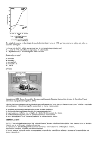Em relação à mudança na distribuição da população ocorrida em torno de 1970, que fica evidente no gráfico, são feitas as
seguintes afirmações.

I – No período de 1970 a 2000, aumentou a taxa de mortalidade da população rural.
II – A partir de 1970, intensificou-se o processo de urbanização.
III – A partir de 1970, a atividade agrícola entrou em crise.

Quais estão corretas?

a) Apenas I.
b) Apenas II.
c) Apenas I e II.
d) Apenas II e III.
e) I, II e III.

(PUCRJ)




(Adaptado de IBGE: Censo Demográfico, Contagem da População, Pesquisa Nacional por Amostra de Domicílios (Pnad),
estimativas e projeções demográficas, 2005).

Há diversas interpretações sobre as melhorias das condições de vida frente a alguns dados populacionais. Todavia, a conclusão
adequada para o indicador demográfico apresentado na charge é a de que ele:

a) atrapalha as políticas sociais de Estado por ser um dado estatístico.
b) desconsidera as condições ambientais em que as pessoas vivem.
c) sugere, apenas, melhorias nas condições de vida devido à imprecisão dos dados.
d) oculta os interesses particulares de agentes econômicos internacionais.
e) reduz a mobilização social contra os problemas de saúde dos mais pobres.

VESTIBULAR 2009

(FUVEST) As previsões catastrofistas dos “neomalthusianos” sobre o crescimento demográfico e sua pressão sobre os recursos
naturais não se confirmaram, notadamente, porque
a) o processo de globalização permitiu o acesso voluntário e universal a meios contraceptivos eficazes,
impactando, sobretudo, os países em desenvolvimento.
b) a nova onda de “revolução verde”, propiciada pela introdução dos transgênicos, afastou a ameaça de fome epidêmica nos
países mais pobres.
 