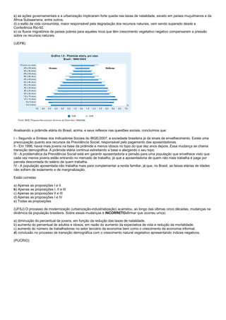 c) as ações governamentais e a urbanização implicaram forte queda nas taxas de natalidade, exceto em países muçulmanos e da
África Subsaariana, entre outros.
d) o estilo de vida consumista, maior responsável pela degradação dos recursos naturais, vem sendo superado desde a
Conferência Rio-92.
e) os fluxos migratórios de países pobres para aqueles ricos que têm crescimento vegetativo negativo compensaram a pressão
sobre os recursos naturais.

(UEPB)




Analisando a pirâmide etária do Brasil, acima, e seus reflexos nas questões sociais, concluímos que:

I – Segundo a Síntese dos Indicadores Sociais do IBGE/2007, a sociedade brasileira já dá sinais de envelhecimento. Existe uma
preocupação quanto aos recursos da Previdência Social, responsável pelo pagamento das aposentadorias.
II - Em 1996, havia mais jovens na base da pirâmide e menos idosos no topo do que dez anos depois. Essa mudança se chama
transição demográfica. A pirâmide etária continua estreitando a base e alargando o seu topo.
III - A problemática da Previdência Social está em garantir aposentadoria e pensão para uma população que envelhece visto que
cada vez menos jovens estão entrando no mercado de trabalho, já que a aposentadoria de quem não mais trabalha é paga por
parcela descontada do salário de quem trabalha.
IV - A população aposentada não trabalha mais para complementar a renda familiar, já que, no Brasil, as faixas etárias de idades
não sofrem de isolamento e de marginalização.

Estão corretas:

a) Apenas as proposições I e II
b) Apenas as proposições I, II e III
c) Apenas as proposições II e III
d) Apenas as proposições I e IV
e) Todas as proposições

(UFSJ) O processo de modernização (urbanização-industrialização) acarretou, ao longo das últimas cinco décadas, mudanças na
dinâmica da população brasileira. Sobre essas mudanças é INCORRETOafirmar que ocorreu um(a)

a) diminuição do percentual de jovens, em função da redução das taxas de natalidade.
b) aumento do percentual de adultos e idosos, em razão do aumento da expectativa de vida e redução da mortalidade.
c) aumento do número de trabalhadores no setor terciário da economia bem como o crescimento da economia informal.
d) conclusão no processo de transição demográfica com o crescimento natural vegetativo apresentando índices negativos.

(PUCRIO)
 