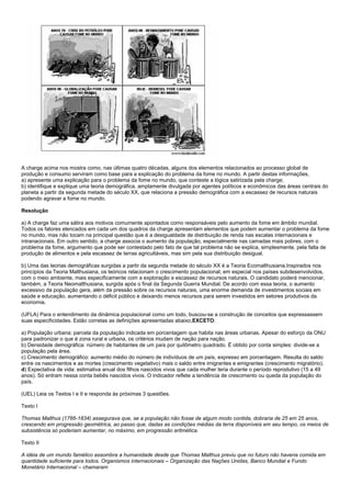 A charge acima nos mostra como, nas últimas quatro décadas, alguns dos elementos relacionados ao processo global de
produção e consumo serviram como base para a explicação do problema da fome no mundo. A partir destas informações,
a) apresente uma explicação para o problema da fome no mundo, que conteste a lógica satirizada pela charge;
b) identifique e explique uma teoria demográfica, amplamente divulgada por agentes políticos e econômicos das áreas centrais do
planeta a partir da segunda metade do século XX, que relaciona a pressão demográfica com a escassez de recursos naturais
podendo agravar a fome no mundo.

Resolução

a) A charge faz uma sátira aos motivos comumente apontados como responsáveis pelo aumento da fome em âmbito mundial.
Todos os fatores elencados em cada um dos quadros da charge apresentam elementos que podem aumentar o problema da fome
no mundo, mas não tocam na principal questão que é a desigualdade de distribuição de renda nas escalas internacionais e
intranacionais. Em outro sentido, a charge associa o aumento da população, especialmente nas camadas mais pobres, com o
problema da fome, argumento que pode ser contestado pelo fato de que tal problema não se explica, simplesmente, pela falta de
produção de alimentos e pela escassez de terras agricultáveis, mas sim pela sua distribuição desigual.

b) Uma das teorias demográficas surgidas a partir da segunda metade do século XX é a Teoria Ecomalthusiana.Inspirados nos
princípios da Teoria Malthusiana, os teóricos relacionam o crescimento populacional, em especial nos países subdesenvolvidos,
com o meio ambiente, mais especificamente com a exploração e escassez de recursos naturais. O candidato poderá mencionar,
também, a Teoria Neomalthusiana, surgida após o final da Segunda Guerra Mundial. De acordo com essa teoria, o aumento
excessivo da população gera, além da pressão sobre os recursos naturais, uma enorme demanda de investimentos sociais em
saúde e educação, aumentando o déficit público e deixando menos recursos para serem investidos em setores produtivos da
economia.

(UFLA) Para o entendimento da dinâmica populacional como um todo, buscou-se a construção de conceitos que expressassem
suas especificidades. Estão corretas as definições apresentadas abaixo,EXCETO:

a) População urbana: parcela da população indicada em porcentagem que habita nas áreas urbanas. Apesar do esforço da ONU
para padronizar o que é zona rural e urbana, os critérios mudam de nação para nação.
b) Densidade demográfica: número de habitantes de um país por quilômetro quadrado. É obtido por conta simples: divide-se a
população pela área.
c) Crescimento demográfico: aumento médio do número de indivíduos de um país, expresso em porcentagem. Resulta do saldo
entre os nascimentos e as mortes (crescimento vegetativo) mais o saldo entre imigrantes e emigrantes (crescimento migratório).
d) Expectativa de vida: estimativa anual dos filhos nascidos vivos que cada mulher teria durante o período reprodutivo (15 a 49
anos). Só entram nessa conta bebês nascidos vivos. O indicador reflete a tendência de crescimento ou queda da população do
país.

(UEL) Leia os Textos I e II e responda às próximas 3 questões.

Texto I

Thomas Malthus (1766-1834) assegurava que, se a população não fosse de algum modo contida, dobraria de 25 em 25 anos,
crescendo em progressão geométrica, ao passo que, dadas as condições médias da terra disponíveis em seu tempo, os meios de
subsistência só poderiam aumentar, no máximo, em progressão aritmética.

Texto II

A idéia de um mundo famélico assombra a humanidade desde que Thomas Malthus previu que no futuro não haveria comida em
quantidade suficiente para todos. Organismos internacionais – Organização das Nações Unidas, Banco Mundial e Fundo
Monetário Internacional – chamaram
 