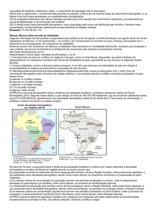 conquistas da medicina, acelerando, assim, o crescimento da população até os dias atuais.
(08) A Ásia é, atualmente, o continente mais populoso do planeta, a África tem as maiores taxas de crescimento demográfico, e os
países ricos da Europa apresentam um envelhecimento da população.
16) As projeções estatísticas das últimas décadas apontam para uma redução dos movimentos migratórios, principalmente por
causa da globalização e da diminuição dos conflitos.
(32) O Brasil possui baixa densidade demográfica, mas a população está muito mal distribuída pelo território, havendo maior
concentração na faixa litorânea, adentrando-se especialmente na Região Sudeste.
Resposta: 01+02+08+32 = 43

Rússia: Moscou bate recorde de natalidade
Segundo informação da vice-prefeita e responsável pela política social da capital, Liudmila Shvetsova, em agosto deste ano foram
registrados em Moscou 12 mil nascimentos – um evento a ser comemorado no momento em que a Rússia, preocupada com o
decréscimo de sua população, faz campanhas de natalidade.
Ainda de acordo com Shvetsova, em Moscou a natalidade está crescendo e a mortalidade diminuindo, resultado que tranquiliza a
vice- prefeita, ela mesma incentivadora e participante de campanhas pelo aumento da população nacional.
http://www.diariodarussia.com.br
Relacionadas à notícia dada, considere as afirmações I, II e III.
I. O envolvimento do país em conflitos na região do Cáucaso, como na Chechência, Daguestão, Iguchétia e Estônia, foi
responsável por um expressivo aumento nos índices de mortalidade do país, equivalente ao que ocorreu na Segunda Guerra
Mundial.
II. A baixa natalidade, comum a diversos países europeus, é um fator que preocupa as autoridades do país em relação à
sustentabilidade do sistema previdenciário e à reposição de mão de obra.
III. Alémdaquestãosocioeconômica,háquestõesétnico-religiosas,poismuitos russos se preocupam com o maior ritmo de
crescimento demográfico entre minorias com religião islâmica, o que poderia acentuar conflitos e tensões já existentes no país.
Dessa forma,
a) apenas I e II estão corretas.
b) apenas II e III estão corretas.
c) apenas I e III estão corretas.
d) I, II e III estão corretas.
e) apenas I está correta.
(UFRN) Em uma aula de Geografia sobre a dinâmica da população brasileira, o professor apresentou dados do Censo
Demográfico 2010. Segundo esses dados, o país atingiu um total de 190.755.799 habitantes, que se encontram distribuídos pelos
seus 8.514.876,599 km2, apresentando uma densidade demográfica média de 22,43hab./km2. Para ilustrar as informações, o
professor mostrou aos alunos os mapas a seguir:




No decorrer da aula, a exposição sobre a dinâmica da população brasileira e a leitura dos mapas referentes à densidade
demográfica e ao relevo do Brasil por regiões permitiu ao aluno concluir que
a) a população encontra-se distribuída de forma desigual pelo território, sendo a Região Sudeste, onde predominam planaltos, a
que apresenta maior densidade demográfica, devido, entre outros fatores, ao dinamismo econômico e à capacidade de atrair
migrantes.
b) os maiores índices de concentração da população ocorrem nas planícies localizadas no interior, onde se desenvolvem
atividades do agronegócio que resultam, entre outros fatores, do processo de modernização agrícola.
c) a distribuição da população pelo território ocorre de forma desigual, sendo a Região Nordeste, onde predominam planícies, a
que apresenta menor densidade demográfica, devido, entre outros fatores, ao processo de ocupação desde o Período Colonial.
d) os menores índices de concentração populacional ocorrem nos planaltos localizados na Zona Costeira, onde o processo de
ocupação e o desenvolvimento econômico foram dificultados, entre outros fatores, pelas elevadas altitudes.
(UFRN) A estrutura etária da população brasileira vem passando por mudanças que estão relacionadas às transformações
socioeconômicas ocorridas no País, nas últimas décadas. Observe o Gráfico a seguir.
 