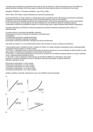 a atenção para a gravidade dos problemas decorrentes da alta dos alimentos. O Banco Mundial prevê que 100 milhões de
pessoas poderão submergir na linha que separa a pobreza da miséria absoluta devido ao encarecimento da comida.

(Adaptado: FRANÇA, R. O fantasma de Malthus. Veja. 23 abr. 2008.)

Para K. Marx (1818-1883), a teoria malthusiana do crescimento populacional:

a) permitia entender, de modo científico, as razões pelas quais os proletários teriam dificuldades para ascender socialmente.
b) apresentava as bases adequadas sobre as quais se deveria elaborar a teoria do valor trabalho.
c) reforçava valores da burguesia ascendente que, posteriormente a 1848, assumia posições cada vez mais conservadoras.
d) era o primeiro passo na construção de uma teoria explicativa do real caráter de classe da sociedade burguesa.
e) apreendia a essência do proletariado moderno e os motivos pelos quais a classe burguesa estaria fadada a desaparecer.

Assinale a alternativa que identifica os fatores causadores da escassez de alimentos apontados pelos Textos I e II,
respectivamente.

a) Limites naturais e crescimento demográfico acelerado.
b) Elevação dos custos de produção dos alimentos e empobrecimento
da população.
c) Pauperização dos solos e subdesenvolvimento.
d) Controle de natalidade e explosão demográfica.
e) Produção insuficiente de alimentos e elevação dos preços dos alimentos.

Com base nos Textos I e II e nos conhecimentos sobre o tema da fome no mundo, considere as afirmativas.

I. Nas previsões sobre o problema da fome, contidas nos Textos I e II, estão excluídas considerações sobre a heterogeneidade
socioespacial desse problema na escala mundial.
II. No Texto I, a explicação sobre as causas da escassez de alimentos baseia-se em uma combinação de fatores dentre os quais
está ausente a evolução da produtividade no setor primário da economia.
III. No Texto II, o crescimento populacional que culminará no aumento de 100 milhões de pessoas pobres no mundo é apontado
como o responsável pela expansão da fome.
IV. No Texto II, para os organismos internacionais, as previsões de Malthus se confirmaram, pois a atual
expansão do número de famélicos se deve à insuficiência estrutural da produção mundial de alimentos.
Assinale a alternativa correta.

a) Somente as afirmativas I e II são corretas.
b) Somente as afirmativas I e IV são corretas.
c) Somente as afirmativas III e IV são corretas.
d) Somente as afirmativas I, II e III são corretas.
e) Somente as afirmativas II, III e IV são corretas.

Analise os gráficos e assinale a alternativa em que a lei de Malthus está representada.

a)




b)




c)
 