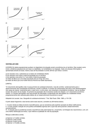 d)




e)




VESTIBULAR 2008

(UCS/RS) Os dados populacionais auxiliam no diagnóstico da situação social e econômica de um território. Eles revelam como
evolui a dinâmica populacional com base na natalidade, na mortalidade e na migração. Cada uma dessas informações é
apresentada através de taxas. Sobre a taxa de fecundidade é correto afirmar que indica o número

a) de nascidos vivos, subtraindo-se os dados de mortalidade infantil.
b) de nascidos vivos sobre o total da população de um território.
c) de nascidos vivos entre 0 a 1 ano sobre o total da população.
d) médio de filhos que uma dada população teria ao longo dos anos.
e) médio de filhos que uma mulher teria ao final de sua idade reprodutiva.

(UNIFAL)

“O crescimento demográfico não é causa primeira do subdesenvolvimento, mas ele contribui poderosamente para o
desenvolvimento das contradições econômicas, sociais e políticas. O número de camponeses sem terra e dos desempregados
não cessa de crescer, certamente para o maior lucro, a curto prazo, dos industriais e proprietários fundiários, mas as tensões
sociais não param de se ampliar. O aumento da população não é excessivo senão em relação a um crescimento econômico
restrito, e o impulso demográfico não teria tomado tal velocidade e engendrado tais dificuldades se a natalidade tivesse
progressivamente sido reduzida pelos efeitos de um desenvolvimento econômico e social.”

Adaptado de Lacoste, Ives. Geografia do subdesenvolvimento. 7 ªed. São Paulo: Difel, 1985. p.119-126.

A partir desse fragmento e das teorias sobre esse assunto, considere as afirmativas abaixo.

I - O autor retrata as idéias da teoria neomalthusiana, que se caracteriza pela explícita oposição às idéias malthusianas.
II - O autor propõe a adoção de uma política antinatalista rigorosa sem a qual não seria possível o desenvolvimento
socioeconômico.
III - A solução para os problemas sociais e econômicos não pode basear-se, unicamente, na limitação dos nascimentos e, sim, em
uma melhor distribuição de renda, o que melhora a qualidade de vida da população.

Marque a alternativa correta.

a) Apenas I e II estão corretas.
b) Apenas II está correta.
c) Apenas III está correta.
d) Apenas I e III estão corretas.
 
