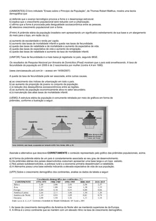 (UNIMONTES) O livro intitulado “Ensaio sobre o Princípio da População”, de Thomas Robert Malthus, mostra uma teoria
demográfica que

a) defende que o avanço tecnológico provoca a fome e o desemprego estrutural.
b) explica que o crescimento populacional será reduzido com a urbanização.
c) afirma que a fome é provocada pela desigualdade socioeconômica entre as pessoas.
d) relaciona crescimento populacional com a fome.

(Fmtm) A pirâmide etária da população brasileira vem apresentando um significativo estreitamento de sua base e um alargamento
do meio para o topo, em razão da (o)

a) aumento de escolaridade e renda per capita.
b) aumento das taxas de mortalidade infantil e queda nas taxas de fecundidade.
c) queda das taxas de natalidade e de mortalidade e aumento da expectativa de vida.
d) queda das taxas de expectativa de vida e aumento da emigração.
e) queda das taxas de natalidade e aumento da taxa de mortalidade infantil.

(UNIFOR) Taxa de fecundidade é a mais baixa já registrada no país, segundo IBGE.

Os resultados da Pesquisa Nacional por Amostra de Domicílios (Pnad) mostram que o país está envelhecendo. A taxa de
fecundidade da população em 2006 é de 2 nascimentos por mulher (contra 4,4 em 1980).

(www.cienciaesaude.uol.com.br – acesso em 14/09/2007)

A queda da taxa de fecundidade pode ser associada, entre outras causas,

a) ao crescimento dos índices de urbanização em todo o país.
b) ao aumento da proporção de jovens no conjunto da população.
c) à redução dos desequilíbrios socioeconômicos entre as regiões.
d) ao aumento da população economicamente ativa no setor secundário.
e) à manutenção das altas taxas de mortalidade infantil.

(UEMG) A estrutura etária da população é comumente retratada por meio de gráficos em forma de
pirâmides, conforme a ilustração a seguir.




Assinale a alternativa que descreve CORRETAMENTE o conteúdo representado pelo gráfico das pirâmides populacionais, acima.

a) A forma da pirâmide etária de um país é constantemente associada ao seu grau de desenvolvimento.
b) As pirâmides etárias dos países desenvolvidos costumam apresentar uma base larga e um topo estreito.
c) Nos países subdesenvolvidos, a pobreza rural e a economia primária desestimulam a natalidade.
d) A Alemanha possui uma base estreita indicando a elevada expectativa de vida de sua população.

(UFPI) Sobre o crescimento demográfico dos continentes, analise os dados da tabela a seguir:




I. As taxas de crescimento demográfico da América do Norte vêm se mantendo superiores às da Europa.
II. A África é o único continente que se mantém com um elevado ritmo na taxa de crescimento demográfico.
 