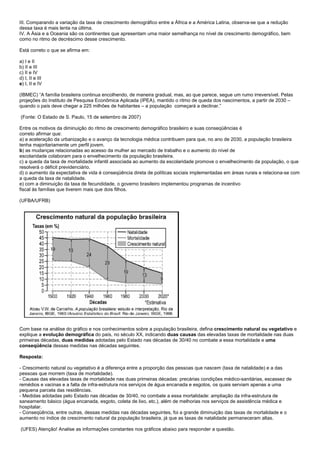 III. Comparando a variação da taxa de crescimento demográfico entre a África e a América Latina, observa-se que a redução
dessa taxa é mais lenta na última.
IV. A Ásia e a Oceania são os continentes que apresentam uma maior semelhança no nível de crescimento demográfico, bem
como no ritmo de decréscimo desse crescimento.

Está correto o que se afirma em:

a) I e II
b) II e III
c) II e IV
d) I, II e III
e) I, II e IV

(IBMEC) “A família brasileira continua encolhendo, de maneira gradual, mas, ao que parece, segue um rumo irreversível. Pelas
projeções do Instituto de Pesquisa Econômica Aplicada (IPEA), mantido o ritmo de queda dos nascimentos, a partir de 2030 –
quando o país deve chegar a 225 milhões de habitantes – a população começará a declinar.”

(Fonte: O Estado de S. Paulo, 15 de setembro de 2007)

Entre os motivos da diminuição do ritmo de crescimento demográfico brasileiro e suas conseqüências é
correto afirmar que:
a) a aceleração da urbanização e o avanço da tecnologia médica contribuem para que, no ano de 2030, a população brasileira
tenha majoritariamente um perfil jovem.
b) as mudanças relacionadas ao acesso da mulher ao mercado de trabalho e o aumento do nível de
escolaridade colaboram para o envelhecimento da população brasileira.
c) a queda da taxa de mortalidade infantil associada ao aumento da escolaridade promove o envelhecimento da população, o que
resolverá o déficit previdenciário.
d) o aumento da expectativa de vida é conseqüência direta de políticas sociais implementadas em áreas rurais e relaciona-se com
a queda da taxa de natalidade.
e) com a diminuição da taxa de fecundidade, o governo brasileiro implementou programas de incentivo
fiscal às famílias que tiverem mais que dois filhos.

(UFBA/UFRB)




Com base na análise do gráfico e nos conhecimentos sobre a população brasileira, defina crescimento natural ou vegetativo e
explique a evolução demográfica do país, no século XX, indicando duas causas das elevadas taxas de mortalidade nas duas
primeiras décadas, duas medidas adotadas pelo Estado nas décadas de 30/40 no combate a essa mortalidade e uma
conseqüência dessas medidas nas décadas seguintes.

Resposta:

- Crescimento natural ou vegetativo é a diferença entre a proporção das pessoas que nascem (taxa de natalidade) e a das
pessoas que morrem (taxa de mortalidade).
- Causas das elevadas taxas de mortalidade nas duas primeiras décadas: precárias condições médico-sanitárias, escassez de
remédios e vacinas e a falta de infra-estrutura nos serviços de água encanada e esgotos, os quais serviam apenas a uma
pequena parcela das residências.
- Medidas adotadas pelo Estado nas décadas de 30/40, no combate a essa mortalidade: ampliação da infra-estrutura de
saneamento básico (água encanada, esgoto, coleta de lixo, etc.), além de melhorias nos serviços de assistência médica e
hospitalar.
- Conseqüência, entre outras, dessas medidas nas décadas seguintes, foi a grande diminuição das taxas de mortalidade e o
aumento no índice de crescimento natural da população brasileira, já que as taxas de natalidade permaneceram altas.

(UFES) Atenção! Analise as informações constantes nos gráficos abaixo para responder a questão.
 