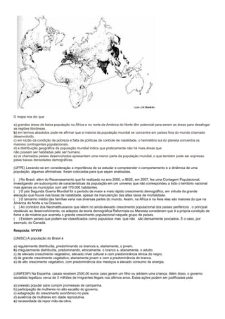 O mapa nos diz que

a) grandes áreas de baixa população na África e no norte da América do Norte têm potencial para serem as áreas para desafogar
as regiões litorâneas.
b) em termos absolutos pode-se afirmar que a maioria da população mundial se concentra em países fora do mundo chamado
desenvolvido.
c) em razão da condição de pobreza e falta de políticas de controle de natalidade, o hemisfério sul do planeta concentra os
maiores contingentes populacionais.
d) a distribuição geográfica da população mundial indica que praticamente não há mais áreas que
não possam ser habitadas pelo ser humano.
e) os chamados países desenvolvidos apresentam uma menor parte da população mundial, o que também pode ser expresso
pelas baixas densidades demográficas.

(UFPE) Levando-se em consideração a importância de se estudar e compreender o comportamento e a dinâmica de uma
população, algumas afirmativas foram colocadas para que sejam analisadas.

( ) No Brasil, além do Recenseamento que foi realizado no ano 2000, o IBGE, em 2007, fez uma Contagem Populacional,
investigando um subconjunto de características da população em um universo que não correspondeu a todo o território nacional
mas apenas os municípios com até 170.000 habitantes.
( ) O pós Segunda Guerra Mundial foi o período de maior e mais rápido crescimento demográfico, em virtude da grande
elevação que houve nas taxas de natalidade, apesar da manutenção das altas taxas de mortalidade.
( ) O tamanho médio das famílias varia nas diversas partes do mundo. Assim, na África e na Ásia elas são maiores do que na
América do Norte e na Oceania.
( ) Ao contrário dos Neomalthusianos que vêem no ainda elevado crescimento populacional dos países periféricos , o principal
obstáculo ao desenvolvimento, os adeptos da teoria demográfica Reformista ou Marxista consideram que é a própria condição de
fome e de miséria que acarreta o grande crescimento populacional naquele grupo de países.
( ) Existem países que podem ser classificados como populosos mas que não são densamente povoados. É o caso, por
exemplo, do Canadá.

Resposta: VFVVF

(UNISC) A população do Brasil é

a) regularmente distribuída, predominando os brancos e, etariamente, o jovem.
b) irregularmente distribuída, predominando, etnicamente, o branco e, etariamente, o adulto.
c) de elevado crescimento vegetativo, elevado nível cultural e com predominância étnica do negro.
d) de grande crescimento vegetativo, etariamente jovem e com a predominância do branco.
e) de alto crescimento vegetativo, com predominância dos mestiços e elevado consumo de energia.


(UNIFESP) Na Espanha, casais recebem 2500,00 euros caso gerem um filho ou adotem uma criança. Além disso, o governo
socialista legalizou cerca de 3 milhões de imigrantes ilegais nos últimos anos. Estas ações podem ser justificadas pela

a) pressão popular para cumprir promessas de campanha.
b) participação de mulheres no alto escalão do governo.
c) estagnação do crescimento econômico no país.
d) ausência de mulheres em idade reprodutiva.
e) necessidade de repor mão-de-obra.
 