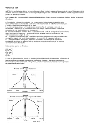 VESTIBULAR 2007

(UCPEL) Os resultados dos últimos censos realizados no Brasil mostram que as mulheres vêm tendo menos filhos, assim como
mostram, também, que a expectativa de vida da população em geral tem aumentado. Esses fatores contribuem para a mudança
no perfil da população brasileira.

Com base em seus conhecimentos e nas informações anteriores sobre a dinâmica populacional brasileira, analise as seguintes
afirmativas.

I . A difusão dos métodos contraceptivos e as transformações econômicas e sociais decorrentes
da industrialização e da urbanização, que levam a mulher ao mercado de trabalho, contribuíram para
o aumento da longevidade da população no Brasil.
II . A melhoria no acesso aos serviços de saúde, as campanhas de vacinação, o aumento da
escolaridade e a ampliação do saneamento básico são motivos que favoreceram o aumento da
expectativa de vida dos brasileiros nos últimos anos.
III . A taxa de mortalidade infantil no Brasil - que está associada à falta de água potável, de saneamento
básico e de medicina preventiva -, diminuiu nas últimas décadas, indicando uma melhoria nos
sistemas de saúde e nutrição do país.
IV . O aumento do número de idosos, juntamente com o maior número de nascimentos, altera o perfil
demográfico do país, cuja tendência passa a ser a de predomínio da população de jovens.
V . A principal tendência demográfica observada no Brasil é a desaceleração do crescimento
populacional, em virtude da queda da taxa de fertilidade, do aumento na proporção de idosos e
do crescimento da urbanização.

Estão corretas apenas as afirmativas

a) II, IV e V.
b) I, III e IV.
c) II, III e V.
d) III, IV e V.
e) I e IV.

(UFMS) Os gráficos a seguir, embora se refiram à população brasileira, se comparados, evidenciam um
fenômeno demográfico atual e mundialmente preocupante. Assinale a alternativa que contém o
fenômeno demográfico evidenciado pelos gráficos, uma de suas causas e uma de suas conseqüências,
necessariamente nessa ordem.
 