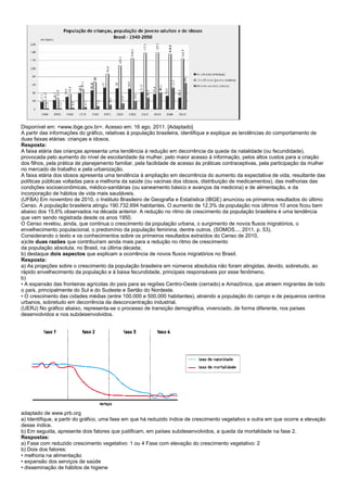 Disponível em: <www.ibge.gov.br>. Acesso em: 16 ago. 2011. [Adaptado]
A partir das informações do gráfico, relativas à população brasileira, identifique e explique as tendências do comportamento de
duas faixas etárias: crianças e idosos.
Resposta:
A faixa etária das crianças apresenta uma tendência à redução em decorrência da queda da natalidade (ou fecundidade),
provocada pelo aumento do nível de escolaridade da mulher, pelo maior acesso à informação, pelos altos custos para a criação
dos filhos, pela prática de planejamento familiar, pela facilidade de acesso às práticas contraceptivas, pela participação da mulher
no mercado de trabalho e pela urbanização.
A faixa etária dos idosos apresenta uma tendência à ampliação em decorrência do aumento da expectativa de vida, resultante das
políticas públicas voltadas para a melhoria da saúde (ou vacinas dos idosos, distribuição de medicamentos), das melhorias das
condições socioeconômicas, médico-sanitárias (ou saneamento básico e avanços da medicina) e de alimentação, e da
incorporação de hábitos de vida mais saudáveis.
(UFBA) Em novembro de 2010, o Instituto Brasileiro de Geografia e Estatística (IBGE) anunciou os primeiros resultados do último
Censo. A população brasileira atingiu 190.732.694 habitantes. O aumento de 12,3% da população nos últimos 10 anos ficou bem
abaixo dos 15,6% observados na década anterior. A redução no ritmo de crescimento da população brasileira é uma tendência
que vem sendo registrada desde os anos 1950.
O Censo revelou, ainda, que continua o crescimento da população urbana, o surgimento de novos fluxos migratórios, o
envelhecimento populacional, o predomínio da população feminina, dentre outros. (SOMOS..., 2011, p. 53).
Considerando o texto e os conhecimentos sobre os primeiros resultados extraídos do Censo de 2010,
a)cite duas razões que contribuíram ainda mais para a redução no ritmo de crescimento
da população absoluta, no Brasil, na última década;
b) destaque dois aspectos que explicam a ocorrência de novos fluxos migratórios no Brasil.
Resposta:
a) As projeções sobre o crescimento da população brasileira em números absolutos não foram atingidas, devido, sobretudo, ao
rápido envelhecimento da população e à baixa fecundidade, principais responsáveis por esse fenômeno.
b)
• A expansão das fronteiras agrícolas do país para as regiões Centro-Oeste (cerrado) e Amazônica, que atraem migrantes de todo
o país, principalmente do Sul e do Sudeste e Sertão do Nordeste.
• O crescimento das cidades médias (entre 100.000 e 500.000 habitantes), atraindo a população do campo e de pequenos centros
urbanos, sobretudo em decorrência da desconcentração industrial.
(UERJ) No gráfico abaixo, representa-se o processo de transição demográfica, vivenciado, de forma diferente, nos países
desenvolvidos e nos subdesenvolvidos.




adaptado de www.prb.org
a) Identifique, a partir do gráfico, uma fase em que há reduzido índice de crescimento vegetativo e outra em que ocorre a elevação
desse índice.
b) Em seguida, apresente dois fatores que justificam, em países subdesenvolvidos, a queda da mortalidade na fase 2.
Respostas:
a) Fase com reduzido crescimento vegetativo: 1 ou 4 Fase com elevação do crescimento vegetativo: 2
b) Dois dos fatores:
• melhoria na alimentação
• expansão dos serviços de saúde
• disseminação de hábitos de higiene
 