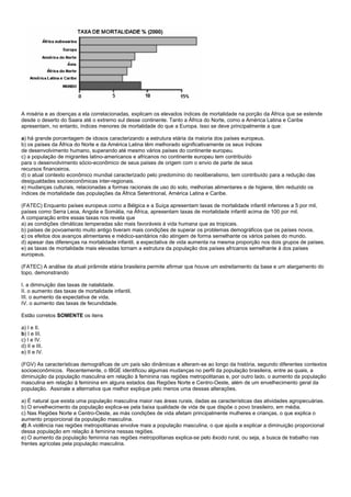 A miséria e as doenças a ela correlacionadas, explicam os elevados índices de mortalidade na porção da África que se estende
desde o deserto do Saara até o extremo sul desse continente. Tanto a África do Norte, como a América Latina e Caribe
apresentam, no entanto, índices menores de mortalidade do que a Europa. Isso se deve principalmente a que:

a) há grande porcentagem de idosos caracterizando a estrutura etária da maioria dos países europeus.
b) os países da África do Norte e da América Latina têm melhorado significativamente os seus índices
de desenvolvimento humano, superando até mesmo vários países do continente europeu.
c) a população de migrantes latino-americanos e africanos no continente europeu tem contribuído
para o desenvolvimento sócio-econômico de seus países de origem com o envio de parte de seus
recursos financeiros.
d) o atual contexto econômico mundial caracterizado pelo predomínio do neoliberalismo, tem contribuído para a redução das
desigualdades socioeconômicas inter-regionais.
e) mudanças culturais, relacionadas a formas racionais de uso do solo, melhorias alimentares e de higiene, têm reduzido os
índices de mortalidade das populações da África Setentrional, América Latina e Caribe.

(FATEC) Enquanto países europeus como a Bélgica e a Suíça apresentam taxas de mortalidade infantil inferiores a 5 por mil,
países como Serra Leoa, Angola e Somália, na África, apresentam taxas de mortalidade infantil acima de 100 por mil.
A comparação entre essas taxas nos revela que
a) as condições climáticas temperadas são mais favoráveis à vida humana que as tropicais.
b) países de povoamento muito antigo tiveram mais condições de superar os problemas demográficos que os países novos.
c) os efeitos dos avanços alimentares e médico-sanitários não atingem de forma semelhante os vários países do mundo.
d) apesar das diferenças na mortalidade infantil, a expectativa de vida aumenta na mesma proporção nos dois grupos de países.
e) as taxas de mortalidade mais elevadas tornam a estrutura da população dos países africanos semelhante à dos países
europeus.

(FATEC) A análise da atual pirâmide etária brasileira permite afirmar que houve um estreitamento da base e um alargamento do
topo, demonstrando

I. a diminuição das taxas de natalidade.
II. o aumento das taxas de mortalidade infantil.
III. o aumento da expectativa de vida.
IV. o aumento das taxas de fecundidade.

Estão corretos SOMENTE os itens

a) I e II.
b) I e III.
c) I e IV.
d) II e III.
e) II e IV.

(FGV) As características demográficas de um país são dinâmicas e alteram-se ao longo da história, segundo diferentes contextos
socioeconômicos. Recentemente, o IBGE identificou algumas mudanças no perfil da população brasileira, entre as quais, a
diminuição da população masculina em relação à feminina nas regiões metropolitanas e, por outro lado, o aumento da população
masculina em relação à feminina em alguns estados das Regiões Norte e Centro-Oeste, além de um envelhecimento geral da
população. Assinale a alternativa que melhor explique pelo menos uma dessas alterações.

a) É natural que exista uma população masculina maior nas áreas rurais, dadas as características das atividades agropecuárias.
b) O envelhecimento da população explica-se pela baixa qualidade de vida de que dispõe o povo brasileiro, em média.
c) Nas Regiões Norte e Centro-Oeste, as más condições de vida afetam principalmente mulheres e crianças, o que explica o
aumento proporcional da população masculina.
d) A violência nas regiões metropolitanas envolve mais a população masculina, o que ajuda a explicar a diminuição proporcional
dessa população em relação à feminina nessas regiões.
e) O aumento da população feminina nas regiões metropolitanas explica-se pelo êxodo rural, ou seja, a busca de trabalho nas
frentes agrícolas pela população masculina.
 