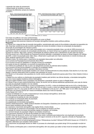 • expansão das redes de saneamento
• disseminação de remédios e vacinas
• avanços nos diferentes campos da medicina
(FUVEST)




Com base nos gráficos e em seus conhecimentos,
a) caracterize o processo de transição demográfica em curso no Brasil;
b) cite e explique dois possíveis impactos da transição demográfica brasileira sobre políticas públicas.
Respostas:
a) O Brasil vive a segunda fase da transição demográfica, caracterizada pela queda da fecundidade e elevação da expectativa de
vida. Essa fase caracteriza-se pelo aumento significativo do número de adultos e idosos na composição da população e
diminuição da porcentagem de crianças e jovens.
b) Os possíveis impactos seriam uma maior preocupação com a crescente população idosa, que até em 2050 provocará um
significativo impacto no processo de arrecadação previdenciária, ao mesmo tempo que os gastos com aposentaria tendem a
tornarem-se maiores. Alem disso, aponta a necessidade de políticas públicas para o atendimento do bem estar dos idosos.
(FEI) De acordo com o IPEA (Instituto de Pesquisa Econômica Aplicada), a população de idosos no Brasil chegará a 20 milhões
até 2030, o dobro da população atual. Além disso, o Brasil será o quarto país com maior crescimento no número de idosos até
2030, perdendo apenas para a China, Índia e
Estados Unidos. Os motivos para o crescimento da população idosa podem ser atribuídos:
a) ao aumento da População Economicamente Ativa (PEA).
b) ao aumento da taxa de natalidade e à redução da taxa de mortalidade.
c) à queda da taxa de natalidade e ao aumento da expectativa de vida.
d) à melhora da qualidade de vida no país e ao alargamento da base da pirâmide etária brasileira.
e) ao aumento da taxa de fecundidade e à redução da mortalidade infantil.
(FEI) Sobre a demografia brasileira, assinale a alternativa incorreta:
a) A taxa de fecundidade da população brasileira vem caindo consideravelmente há várias décadas. Este declínio é um dos mais
rápidos e intensos observados entre os países mais populosos do mundo.
b) O Brasil é um dos países mais populosos do mundo, sendo suplantado atualmente apenas pela China, Índia, Estados Unidos e
Indonésia.
c) Apesar de uma melhora na distribuição da população brasileira pelo território nas últimas décadas, a densidade demográfica
nas cinco macro-regiões brasileiras ainda é heterogênea.
d)A única região brasileira onde a população rural ultrapassa a população urbana no país é a Região Norte.
e) O Brasil é hoje um país predominantemente urbano, de acordo com as últimas estatísticas populacionais, pois mais de oitenta
por cento da população brasileira vive nas cidades.
(FGV-SP) O declínio da fertilidade no mundo é surpreendente. Em1970, o índice de fertilidade total era de 4,45 e a família típica
no mundo tinha quatro ou cinco filhos. Hoje é de 2,435 em todo o mundo, e menor em alguns lugares surpreendentes. O índice de
Bangladesh é de 2,16, uma queda de 50% em 20 anos. A fertilidade no Irã caiu de 7, em 1984, para 1,9, em 2006. Grande parte
da Europa e do Extremo Oriente tem índices de fertilidade abaixo dos níveis de reposição.
(Carta Capital, 02.11.2011)
A queda da fertilidade em um país é responsável por novos arranjos demográficos, dentre eles
a) o forte aumento das taxas de urbanização.
b) a emergência de padrões de vida mais elevados.
c) a mudança na composição etária da população.
d) o aumento da expectativa de vida.
d) a estabilização da densidade demográfica.
(FATEC) Sistematicamente, o IBGE (Instituto Brasileiro de Geografia e Estatística) tem apresentado resultados do Censo 2010.
Dentre esses resultados pode-se destacar
a) o expressivo crescimento demográfico das regiões Norte e Centro-Oeste.
b) a manutenção do predomínio de população rural nos estados do Amapá e do Piauí.
c) a redução do número de idosos nas grandes capitais do Sudeste e do nordeste.
d) a sensível redução da população indígena nos estados amazônicos.
e) o crescimento expressivo da taxa de fecundidade em todos os estados.
(FATEC) Antes do século 20, nenhum ser humano tinha vivido o suficiente para testemunhar uma duplicação da população
mundial, mas hoje há pessoas que a viram triplicar. Em algum momento no fim de 2011, segundo a Divisão de População das
Nações Unidas, seremos 7 bilhões de pessoas.
(http://viajeaqui.abril.com.br/national-geographic/edicao-130/populacao-mundial-7-bilhoes-613876.shtml Acesso em: 07.09.2011)
Assinale a alternativa que completa o texto anterior.
a) O crescimento da população deverá se refletir no processo de urbanização que poderá atingir 3/4 da população mundial em
2015.
b) As maiores contribuições para o crescimento demográfico vêm dos países que estão na fase inicial da transição demográfica.
 