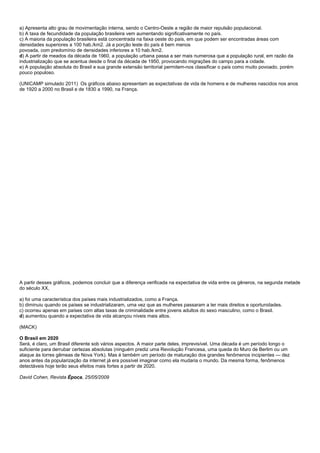 a) Apresenta alto grau de movimentação interna, sendo o Centro-Oeste a região de maior repulsão populacional.
b) A taxa de fecundidade da população brasileira vem aumentando significativamente no país.
c) A maioria da população brasileira está concentrada na faixa oeste do país, em que podem ser encontradas áreas com
densidades superiores a 100 hab./km2. Já a porção leste do país é bem menos
povoada, com predomínio de densidades inferiores a 10 hab./km2.
d) A partir de meados da década de 1960, a população urbana passa a ser mais numerosa que a população rural, em razão da
industrialização que se acentua desde o final da década de 1950, provocando migrações do campo para a cidade.
e) A população absoluta do Brasil e sua grande extensão territorial permitem-nos classificar o país como muito povoado, porém
pouco populoso.

(UNICAMP simulado 2011) Os gráficos abaixo apresentam as expectativas de vida de homens e de mulheres nascidos nos anos
de 1920 a 2000 no Brasil e de 1830 a 1990, na França.




A partir desses gráficos, podemos concluir que a diferença verificada na expectativa de vida entre os gêneros, na segunda metade
do século XX,

a) foi uma característica dos países mais industrializados, como a França.
b) diminuiu quando os países se industrializaram, uma vez que as mulheres passaram a ter mais direitos e oportunidades.
c) ocorreu apenas em países com altas taxas de criminalidade entre jovens adultos do sexo masculino, como o Brasil.
d) aumentou quando a expectativa de vida alcançou níveis mais altos.

(MACK)

O Brasil em 2020
Será, é claro, um Brasil diferente sob vários aspectos. A maior parte deles, imprevisível. Uma década é um período longo o
suficiente para derrubar certezas absolutas (ninguém prediz uma Revolução Francesa, uma queda do Muro de Berlim ou um
ataque às torres gêmeas de Nova York). Mas é também um período de maturação dos grandes fenômenos incipientes — dez
anos antes da popularização da internet já era possível imaginar como ela mudaria o mundo. Da mesma forma, fenômenos
detectáveis hoje terão seus efeitos mais fortes a partir de 2020.

David Cohen, Revista Época, 25/05/2009
 