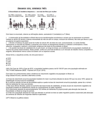Com base no enunciado, observe as afirmações abaixo, assinalando V (verdadeiro) ou F (falso).

( ) A diminuição da fecundidade no Brasil deve-se às transformações econômicas e sociais que se acentuaram na primeira
metade do século XX devido à intensa necessidade de mão de obra no campo, inclusive de mulheres, fato este que elevou o país
ao patamar de agrário-exportador.
( ) Devido à mudança do papel social da mulher do século XX, ela deixa de viver, exclusivamente, no núcleo familiar,
ingressando no mercado de trabalho e passando a ter acesso ao planejamento familiar e a métodos contraceptivos. Esses
aspectos, conjugados, explicam a diminuição vertiginosa das taxas de fecundidade no Brasil.
( ) As quedas nas taxas de natalidade de um país levam, ao longo do tempo, ao envelhecimento da população (realidade da
maioria dos países desenvolvidos). Neste sentido, verifica-se uma forte tendência a um mercado de trabalho menos competitivo e
exigente, demandando menos custos do Estado com os aspectos sociais.

Dessa forma, a sequência correta, de cima para baixo é

a) VVV.
b) FVV.
c) VVF.
d) FVF.
e) VFV.

(UEL) Da Copa de 1970 à Copa de 2010, a população brasileira passou de 93.139.037 para uma população estimada em
193.114.840 habitantes (IBGE - Popclock em 23 jun. 2010).

Com base nos conhecimentos sobre a dinâmica do crescimento vegetativo da população no Brasil, ao
longo desses 40 anos, assinale a alternativa correta.

a) A taxa de crescimento anual da população brasileira foi maior na primeira década do século XXI que nos anos 1970, apesar da
estabilização da taxa bruta de mortalidade.
b) A contínua redução da taxa de fecundidade explica a queda na taxa de crescimento anual da população, apesar de o número
total de habitantes ter mais que dobrado.
c) Nas duas últimas décadas, apesar do aumento das taxas brutas de natalidade, as taxas anuais de crescimento vegetativo da
população brasileira se estabilizaram devido ao comportamento do saldo migratório.
d) O crescimento absoluto de aproximadamente 100 milhões de habitantes foi proporcionado pela elevação das taxas de
fecundidade no Brasil ao longo do período.
e) O fato de a população absoluta ter mais que dobrado no período se deve ao saldo migratório positivo ocasionado pela absorção
de centenas de milhares de imigrantes italianos e japoneses.

(UFT) Observe os gráficos abaixo:
 