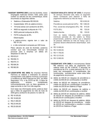130 (ESAF/ SERPRO 2001) José de Anchieta, nosso            132 (ESAF/ANALISTA SEFAZ SP 2009) A empresa
    empregado matrícula número 1520, pediu para                de serviços Alvorada Ltda. listou os seguintes
    conferir os cálculos de seu contracheque, tendo            dados contratuais para elaborar a folha de
    encontrado os seguintes valores:                           pagamento referente ao mês de março:
        Salários e Ordenados R$ 550,00;                       Salários                             R$ 9.000,00
        Insalubridade: 40% do salário-mínimo ;                Previdência social patronal (22%)    R$ 1.980,00
        18 horas extras com acréscimo de 50%;                 Prev. social dos empregados (9%) R$        810,00
        INSS do segurado à alíquota de 11%;                   FGTS (8%)                            R$    720,00
        INSS patronal à alíquota de 26%;                      Salário-família                      R$    150,00
        FGTS à alíquota de 8%.                                Com os dados indicados, sem considerar
                                                              eventuais parcelas de 13o salário ou férias
        Observações:
                                                              proporcionais, podemos afirmar que a despesa
       o salário-mínimo vigente tem o valor de                de pessoal, referente ao mês de março, que a
        R$ 151,00;                                            empresa deverá efetivamente desembolsar, será
       o mês comercial é composto por 220 horas.              de

   Pelos cálculos de José de Anchieta, podemos             a) R$ 10.890,00.
   concluir que sua remuneração mensal vai                 b) R$ 10.850,00.
   provocar para a empresa um débito em
                                                           c) R$ 11.700,00.
   despesas no valor de
a) R$ 833,81                                               d) R$ 12.510,00.
                                                           e) R$ 12.660,00.
b) R$ 858,15
c) R$ 875,13
                                                           133 (ESAF/AFC STN 2000) A microempresa Global
d) R$ 908,38
                                                               ME elaborou sua folha de pagamento com
e) R$ 982,95                                                   salários totais de R$ 2.000,00, e alíquotas de
                                                               previdência de 21%, a parte patronal e de 11%, a
                                                               parte dos empregados. A contabilização das
131 (ESAF/AFRE MG 2005) Na empresa Hermes                      contribuições previdenciárias sobre essa folha
   Harmony os salários e ordenados do pessoal                  de pagamento vai provocar
   correspondem a 60 salários mínimos e provocam
   a incidência de INSS Patronal de 20%; de INSS           a) débito de 640,00 em despesa de previdência e
   Segurados 11%; e de FGTS de 8%. A folha de                 crédito de 640,00 em contribuições a recolher
   pagamento,         embora         contabilizada         b) débito de 640,00 em despesa de previdência,
   concomitantemente com os fatos geradores, é                crédito de 420,00 em contribuições a recolher e
   paga somente no dia 5 do mês seguinte.                     crédito de 220,00 em Salários a Pagar
   Com base nas informações acima, pode-se dizer           c) débito de 640,00 em despesa de salários e
   que a folha de pagamento do mês de maio de                 crédito de 640,00 em contribuições a recolher
   2005 gerou acréscimo de passivo no valor de
                                                           d) débito de 220,00 em despesa de salários, débito
a) R$ 16.020,00                                               de 420,00 em despesa de previdência e crédito
b) R$ 19.620,00                                               de 640,00 em contribuições a recolher

c) R$ 21.060,00                                            e) débito de 220,00 em despesa de salários, débito
                                                              de 420,00 em despesa de previdência, crédito
d) R$ 23.040,00                                               de 420,00 em contribuições a recolher e crédito
e) R$ 25.020,00                                               de 220,00 em Salários a Pagar




Contabilidade Básica – EU VOU PASSAR                                                 Prof. Marcondes Fortaleza
http://www.euvoupassar.com.br
                                                      59
 