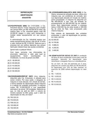 DEPRECIAÇÃO                                            139 (CESGRANRIO/ANALISTA INSS 2005) A Cia.
                                                                                  Gama, empresa de extração de areia, utiliza uma
                        AMORTIZAÇÃO
                                                                                  máquina que, por problemas de corrosão, tem
                           EXAUSTÃO                                               sua depreciação alocada em função da matéria-
-----------------------------------------------------------------------           prima processada. A máquina foi adquirida por
                                                                                  R$ 850.000,00 e tem vida útil limitada ao
                                                                                  processamento de 500.000.000 Kg de matéria-
137 (FGV/POTIGÁS 2006) Em 01/01/2006, a Cia.                                      prima. Num determinado período, a empresa
    Industrial adquiriu novas máquinas para ampliar                               retirou 2.000.000 Kg de areia lavada e 500.000
    seu parque fabril, por R$ 100.000,00 (à vista). Na                            Kg de areia de frigir, tudo processado pela
    mesma data, a Cia. Industrial gastou mais R$                                  mesma máquina.
    20.000,00 (pagos à vista) para transportar e                                  Pelo método de depreciação das unidades
    instalar esses equipamentos em seu parque                                     produzidas, o valor da depreciação do período,
    fabril.                                                                       em reais, será de:
     A administração da Cia. Industrial espera que                             (A) 42.500,00.
     esses equipamentos tenham vida útil de 10 anos
                                                                               (B) 14.705,88.
     e valor residual de R$ 10.000,00. Sabe-se que a
     empresa tem por política depreciar seu parque                             (C) 5.888,23.
     fabril pelo método linear das quotas constantes.                          (D) 4.250,00.
     Ignore todo e qualquer tributo.                                           (E) 3.400,00.
     Com base, somente, nas informações do
     enunciado, determine o valor pelo qual os
     equipamentos        foram     reconhecidos no                             140 (ESAF/AUDITOR SEFAZ CE 2007) A avaliação
     Imobilizado, no início de janeiro de 2006.                                   de bens do ativo imobilizado ocorre pelo custo de
                                                                                  aquisição, deduzido de depreciação para
(A) $ 90.000,00                                                                   reconhecer o desgaste físico ou a obsolescência.
(B) $ 100.000,00                                                                  Se um bem, de vida útil estimada em 5 anos,
(C) $ 110.000,00                                                                  adquirido em outubro de 2005 por R$ 80.000,00,
                                                                                  for depreciado com 10% de valor residual, no
(D) $ 120.000,00
                                                                                  exercício de 2006 sofrerá depreciação no valor
(E) $ 130.000,00                                                                  de
                                                                               a) R$ 7.200,00.
138 (CESGRANRIO/REFAP 2007) Uma máquina,                                       b) R$ 8.000,00.
    adquirida pela Cia. Enluarada, é utilizada para
                                                                               c) R$ 14.400,00.
    extrair minério. Por essa razão, o desgaste da
    máquina é muito elevado. Em virtude de tal fato,                           d) R$ 16.000,00.
    a forma adotada de depreciação dessa máquina                               e) R$ 18.000,00.
    é o método de unidades produzidas. A máquina
    custou R$ 12.000.000,00 e sua capacidade
    estimada é de extrair 100 toneladas. Sabendo-se
    que, no mês de abril de 2007, o volume de
    minério extraído foi 850 quilos, qual o valor da
    depreciação do mês, em reais?
(A) 783.333,33
(B) 733.833,83
(C) 708.333,33
(D) 120.000,00
(E) 102.000,00

Contabilidade Básica – EU VOU PASSAR                                                                     Prof. Marcondes Fortaleza
http://www.euvoupassar.com.br
                                                                          62
 