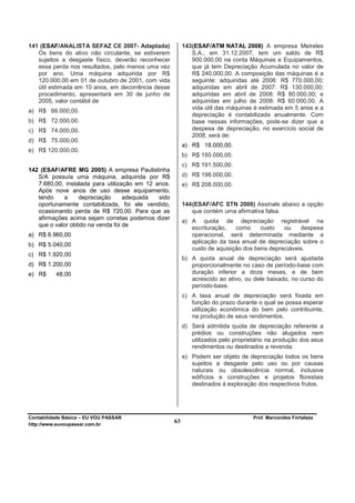 141 (ESAF/ANALISTA SEFAZ CE 2007- Adaptada)               143 (ESAF/ATM NATAL 2008) A empresa Meireles
   Os bens do ativo não circulante, se estiverem              S.A., em 31.12.2007, tem um saldo de R$
   sujeitos a desgaste físico, deverão reconhecer             900.000,00 na conta Máquinas e Equipamentos,
   essa perda nos resultados, pelo menos uma vez              que já tem Depreciação Acumulada no valor de
   por ano. Uma máquina adquirida por R$                      R$ 240.000,00. A composição das máquinas é a
   120.000,00 em 01 de outubro de 2001, com vida              seguinte: adquiridas até 2006: R$ 770.000,00;
   útil estimada em 10 anos, em decorrência desse             adquiridas em abril de 2007: R$ 130.000,00;
   procedimento, apresentará em 30 de junho de                adquiridas em abril de 2008: R$ 80.000,00; e
   2005, valor contábil de                                    adquiridas em julho de 2008: R$ 60.000,00. A
                                                              vida útil das máquinas é estimada em 5 anos e a
a) R$ 66.000,00.
                                                              depreciação é contabilizada anualmente. Com
b) R$ 72.000,00.                                              base nessas informações, pode-se dizer que a
c) R$ 74.000,00.                                              despesa de depreciação, no exercício social de
                                                              2008, será de:
d) R$ 75.000,00.
                                                          a) R$ 18.000,00.
e) R$ 120.000,00.
                                                          b) R$ 150.000,00.
                                                          c) R$ 191.500,00.
142 (ESAF/AFRE MG 2005) A empresa Paulistinha
   S/A possuía uma máquina, adquirida por R$              d) R$ 198.000,00.
   7.680,00, instalada para utilização em 12 anos.        e) R$ 208.000,00.
   Após nove anos de uso desse equipamento,
   tendo    a     depreciação      adequada   sido
   oportunamente contabilizada, foi ele vendido,          144 (ESAF/AFC STN 2008) Assinale abaixo a opção
   ocasionando perda de R$ 720,00. Para que as                que contém uma afirmativa falsa.
   afirmações acima sejam corretas podemos dizer
                                                          a) A quota de depreciação registrável na
   que o valor obtido na venda foi de
                                                             escrituração,   como     custo   ou    despesa
a) R$ 6.960,00                                               operacional, será determinada mediante a
                                                             aplicação da taxa anual de depreciação sobre o
b) R$ 5.040,00
                                                             custo de aquisição dos bens depreciáveis.
c) R$ 1.920,00
                                                          b) A quota anual de depreciação será ajustada
d) R$ 1.200,00                                               proporcionalmente no caso de período-base com
e) R$     48,00                                              duração inferior a doze meses, e de bem
                                                             acrescido ao ativo, ou dele baixado, no curso do
                                                             período-base.
                                                          c) A taxa anual de depreciação será fixada em
                                                             função do prazo durante o qual se possa esperar
                                                             utilização econômica do bem pelo contribuinte,
                                                             na produção de seus rendimentos.
                                                          d) Será admitida quota de depreciação referente a
                                                             prédios ou construções não alugados nem
                                                             utilizados pelo proprietário na produção dos seus
                                                             rendimentos ou destinados a revenda.
                                                          e) Podem ser objeto de depreciação todos os bens
                                                             sujeitos a desgaste pelo uso ou por causas
                                                             naturais ou obsolescência normal, inclusive
                                                             edifícios e construções e projetos florestais
                                                             destinados à exploração dos respectivos frutos.




Contabilidade Básica – EU VOU PASSAR                                                Prof. Marcondes Fortaleza
http://www.euvoupassar.com.br
                                                     63
 