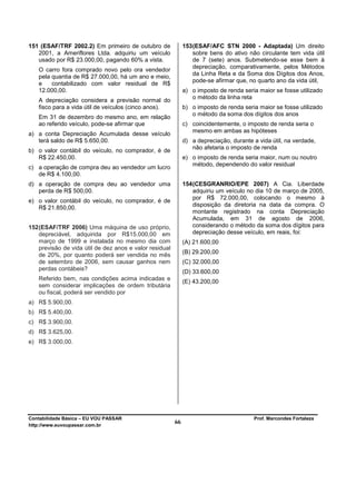 151 (ESAF/TRF 2002.2) Em primeiro de outubro de               153 (ESAF/AFC STN 2000 - Adaptada) Um direito
   2001, a Ameriflores Ltda. adquiriu um veículo                  sobre bens do ativo não circulante tem vida útil
   usado por R$ 23.000,00, pagando 60% a vista.                   de 7 (sete) anos. Submetendo-se esse bem à
                                                                  depreciação, comparativamente, pelos Métodos
   O carro fora comprado novo pelo ora vendedor
                                                                  da Linha Reta e da Soma dos Dígitos dos Anos,
   pela quantia de R$ 27.000,00, há um ano e meio,
                                                                  pode-se afirmar que, no quarto ano da vida útil,
   e    contabilizado com valor residual de R$
   12.000,00.                                                 a) o imposto de renda seria maior se fosse utilizado
                                                                 o método da linha reta
   A depreciação considera a previsão normal do
   fisco para a vida útil de veículos (cinco anos).           b) o imposto de renda seria maior se fosse utilizado
                                                                 o método da soma dos dígitos dos anos
   Em 31 de dezembro do mesmo ano, em relação
   ao referido veículo, pode-se afirmar que                   c) coincidentemente, o imposto de renda seria o
                                                                 mesmo em ambas as hipóteses
a) a conta Depreciação Acumulada desse veículo
   terá saldo de R$ 5.650,00.                                 d) a depreciação, durante a vida útil, na verdade,
                                                                 não afetaria o imposto de renda
b) o valor contábil do veículo, no comprador, é de
   R$ 22.450,00.                                              e) o imposto de renda seria maior, num ou noutro
                                                                 método, dependendo do valor residual
c) a operação de compra deu ao vendedor um lucro
   de R$ 4.100,00.
d) a operação de compra deu ao vendedor uma                   154 (CESGRANRIO/EPE 2007) A Cia. Liberdade
   perda de R$ 500,00.                                            adquiriu um veículo no dia 10 de março de 2005,
                                                                  por R$ 72.000,00, colocando o mesmo à
e) o valor contábil do veículo, no comprador, é de
                                                                  disposição da diretoria na data da compra. O
   R$ 21.850,00.
                                                                  montante registrado na conta Depreciação
                                                                  Acumulada, em 31 de agosto de 2006,
152 (ESAF/TRF 2006) Uma máquina de uso próprio,                   considerando o método da soma dos dígitos para
    depreciável, adquirida por R$15.000,00 em                     depreciação desse veículo, em reais, foi:
    março de 1999 e instalada no mesmo dia com                (A) 21.600,00
    previsão de vida útil de dez anos e valor residual
    de 20%, por quanto poderá ser vendida no mês              (B) 29.200,00
    de setembro de 2006, sem causar ganhos nem                (C) 32.000,00
    perdas contábeis?
                                                              (D) 33.600,00
   Referido bem, nas condições acima indicadas e
                                                              (E) 43.200,00
   sem considerar implicações de ordem tributária
   ou fiscal, poderá ser vendido por
a) R$ 5.900,00.
b) R$ 5.400,00.
c) R$ 3.900,00.
d) R$ 3.625,00.
e) R$ 3.000,00.




Contabilidade Básica – EU VOU PASSAR                                                    Prof. Marcondes Fortaleza
http://www.euvoupassar.com.br
                                                         66
 