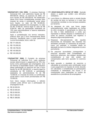169 (ESAF/AFC CGU 2006) A empresa Zazimute                   171 (ESAF/ANALISTA SEFAZ SP 2009) Assinale
    Comercial S/A, com patrimônio líquido de R$                 abaixo a opção que contém uma afirmativa
    800.000,00, obteve, no exercício de 2005, um                verdadeira.
    lucro líquido de R$ 250.000,00. Na distribuição
                                                             a) Lucro Bruto é a diferença entre a receita líquida
    desse lucro foram contabilizadas provisão para
                                                                de vendas de bens ou serviços e o custo das
    imposto de renda e contribuição social sobre
                                                                mercadorias vendidas ou dos serviços prestados
    lucro líquido, no valor de R$ 50.000,00,                    por terceiros.
    participação estatutária de empregados, no valor
    de R$ 10.000,00, reserva legal no valor de R$            b) As despesas do mês, que foram pagas
    8.000,00, além de participação estatutária de               antecipadamente, estão registradas em contas
    10% para administradores e reserva estatutária              do ativo circulante. A apropriação no último dia
    também de 10%.                                              do mês é feita debitando-se a conta que
                                                                representa a referida despesa e creditando-se a
   Após a contabilização nos termos indicados,                  conta do passivo circulante que registrou a
   pode-se dizer que o lucro remanescente desse
                                                                despesa paga antecipadamente.
   exercício, transferido para a conta patrimonial
   Lucros Acumulados, teve o valor de                        c) Despesas      não-operacionais     são    aquelas
                                                                decorrentes de transações não incluídas nas
a) R$ 171.000,00.                                               atividades principais ou acessórias da empresa,
b) R$ 170.000,00.                                               como, por exemplo, o montante obtido na
                                                                alienação de bens ou direitos integrantes do ativo
c) R$ 146.700,00.
                                                                permanente.
d) R$ 145.900,00.
                                                             d) Os prejuízos acumulados correspondem a
e) R$ 145.000,00.                                               prejuízos apurados pela Contabilidade em
                                                                exercícios anteriores, que estejam devidamente
                                                                contabilizados e que não podem ser
170 (ESAF/TRF 2006) O Contador da empresa                       compensados pelo lucro apurado no exercício
    Comercial de Laticínios S.A., cujos estatutos               atual.
    sociais determinavam o pagamento de 10% dos
    lucros como participação aos empregados, teve            e) Após apurado o resultado do exercício e
    de informar à Assembléia Geral o valor absoluto             calculadas as provisões para contribuição social
    dessa participação no exercício em que o lucro              e para pagamento do imposto de renda, deverão
    líquido foi de R$ 300.000,00, a reserva legal foi           ser calculadas e contabilizadas as participações
    constituída de R$ 5.000,00, a participação                  contratuais e estatutárias nos lucros e as
    estatutária de administradores foi de R$                    contribuições para instituições ou fundos de
    12.000,00, e o imposto de renda e a contribuição            assistência ou previdência de empregados.
    social sobre o lucro foram provisionados em R$
    75.000,00.
   Com fulcro nessas informações, o referido
   contador pode afirmar que a participação de
   empregados foi de
a) R$ 30.000,00.
b) R$ 22.500,00.
c) R$ 22.000,00.
d) R$ 21.800,00.
e) R$ 21.300,00.




Contabilidade Básica – EU VOU PASSAR                                                   Prof. Marcondes Fortaleza
http://www.euvoupassar.com.br
                                                        72
 