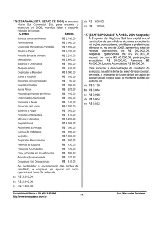 176 (ESAF/ANALISTA SEFAZ CE 2007) A empresa               d) R$    600,00.
    Norte Sul Comercial S/A, para encerrar o
                                                          e) R$     60,00.
    exercício de 2006, mandou listar a seguinte
    relação de contas:
     Contas                          Saldos               177 (ESAF/ESPECIALISTA ANEEL 2006-Adaptada)
   Bancos conta Movimento              R$ 2.100,00            A Empresa de Negócios S/A tem capital social
   Fornecedores                        R$ 3.900,00            constituído de um milhão e duzentos e cinqüenta
                                                              mil ações com poderes, privilégios e preferências
   Custo das Mercadorias Vendidas      R$ 1.600,00            idênticos e, no ano de 2005, apresentou total de
   Títulos a Pagar                     R$ 4.100,00            receitas operacionais de R$ 900.000,00;
   Receita Bruta de Vendas             R$ 3.240,00
                                                              despesas operacionais de R$ 750.000,00;
                                                              imposto de renda R$ 45.000,00; participações
   Mercadorias                         R$ 2.600,00            estatutárias R$ 20.000,00; Reservas R$
   Salários e Ordenados                R$   560,00            45.000,00; Lucros Acumulados R$ 80.000,00.
   Aluguéis Ativos                     R$   240,00           Para encerrar a demonstração de resultado do
   Duplicatas a Receber                R$ 5.000,00           exercício, na última linha de valor deverá constar,
                                                             em reais, o montante do lucro obtido por ação do
   Juros a Receber                     R$   700,00           capital social. Nesse caso, o montante obtido por
   Encargos de Depreciação             R$    80,00           ação foi de
   Capital a Realizar                  R$   600,00        a) R$ 0,120.
   Juros Ativos                        R$   220,00        b) R$ 0,084.
   Provisão p/Imposto de Renda         R$   400,00        c) R$ 0,068.
   Depreciação Acumulada               R$   360,00
                                                          d) R$ 0,064.
   Impostos e Taxas                    R$   140,00
                                                          e) R$ 0,032.
   Reservas de Lucros                  R$ 1.200,00
   Salários a Pagar                    R$   360,00
   Receitas Antecipadas                R$   540,00
   Móveis e Utensílios                 R$ 5.200,00
   Capital Social                      R$ 2.600,00
   Abatimento s/Vendas                 R$   300,00
   Gastos de Instalação                R$   890,00
   Veículos                            R$ 1.960,00
   Duplicatas Descontadas              R$   800,00
   Prêmios de Seguros                  R$   420,00
   Prejuízos Acumulados                R$   120,00
   Prov. p/Perdas em Investimentos     R$   500,00
   Amortização Acumulada               R$   120,00
   Despesas Não Operacionais           R$   540,00
   Ao contabilizar o encerramento das contas de
   resultado, a empresa vai apurar um lucro
   operacional bruto da ordem de
a) R$ 3.240,00.
b) R$ 2.940,00.
c) R$ 1.340,00.

Contabilidade Básica – EU VOU PASSAR                                                Prof. Marcondes Fortaleza
http://www.euvoupassar.com.br
                                                     75
 