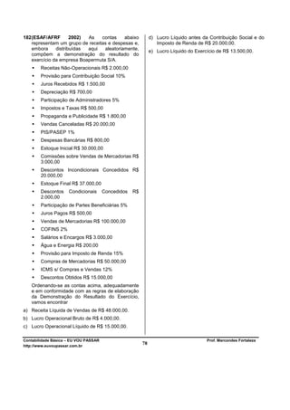 182 (ESAF/AFRF        2002) As    contas    abaixo            d) Lucro Líquido antes da Contribuição Social e do
    representam um grupo de receitas e despesas e,               Imposto de Renda de R$ 20.000,00.
    embora     distribuídas aqui   aleatoriamente,
                                                              e) Lucro Líquido do Exercício de R$ 13.500,00.
    compõem a demonstração do resultado do
    exercício da empresa Boapermuta S/A.
        Receitas Não-Operacionais R$ 2.000,00
        Provisão para Contribuição Social 10%
        Juros Recebidos R$ 1.500,00
        Depreciação R$ 700,00
        Participação de Administradores 5%
        Impostos e Taxas R$ 500,00
        Propaganda e Publicidade R$ 1.800,00
        Vendas Canceladas R$ 20.000,00
        PIS/PASEP 1%
        Despesas Bancárias R$ 800,00
        Estoque Inicial R$ 30.000,00
        Comissões sobre Vendas de Mercadorias R$
        3.000,00
        Descontos Incondicionais Concedidos R$
        20.000,00
        Estoque Final R$ 37.000,00
        Descontos    Condicionais      Concedidos   R$
        2.000,00
        Participação de Partes Beneficiárias 5%
        Juros Pagos R$ 500,00
        Vendas de Mercadorias R$ 100.000,00
        COFINS 2%
        Salários e Encargos R$ 3.000,00
        Água e Energia R$ 200,00
        Provisão para Imposto de Renda 15%
        Compras de Mercadorias R$ 50.000,00
        ICMS s/ Compras e Vendas 12%
        Descontos Obtidos R$ 15.000,00
   Ordenando-se as contas acima, adequadamente
   e em conformidade com as regras de elaboração
   da Demonstração do Resultado do Exercício,
   vamos encontrar
a) Receita Líquida de Vendas de R$ 48.000,00.
b) Lucro Operacional Bruto de R$ 4.000,00.
c) Lucro Operacional Líquido de R$ 15.000,00.

Contabilidade Básica – EU VOU PASSAR                                                   Prof. Marcondes Fortaleza
http://www.euvoupassar.com.br
                                                         78
 
