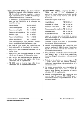 187 (ESAF/AFC STN 2005) A Cia. Comercial SST                188 (ESAF/AFRF 2002.2) A empresa Dag Mar e
    terminou o exercício social com lucro líquido de            Serra S/A, em 31.12.01, apresentava o
    R$ 120.000,00, devendo constituir a reserva                 patrimônio líquido abaixo demonstrado, quando
    legal nos termos da lei, para fins de elaboração            apurou o lucro líquido final no valor de R$
    de suas Demonstrações Financeiras.                          65.000,00.
   O Patrimônio Líquido da referida empresa tem o              Patrimônio Líquido em 31.12.01
   valor de R$ 224.000,00, e é composto das
                                                               Capital Social               R$ 100.000,00
   seguintes contas:
                                                               Reservas de Capital          R$ 12.000,00
   Capital Social               R$ 200.000,00
                                                               Reservas Estatutárias        R$     8.000,00
   Capital a Integralizar       R$ 50.000,00
                                                               Reserva para Contingência R$ 61.000,00
   Reservas de Capital          R$ 21.000,00
                                                               Reserva Legal                R$ 17.000,00
   Reservas de Reavaliação      R$     6.000,00
                                                               Lucros Acumulados            R$ 10.000,00
   Reserva Legal                R$ 35.000,00
                                                               Agora a empresa deverá constituir a reserva
   Reservas Estatutárias        R$     1.000,00                legal requerida por lei no caso de haver lucro no
   Lucros Acumulados            R$ 11.000,00                   exercício de referência.
   Com base na situação supra descrita, a empresa              Assinale a opção que indica o procedimento
   deverá contabilizar na conta Reserva Legal                  correto a ser adotado neste caso.
a) R$ 6.000,00, pois deverá ser constituída com             a) Deverá, obrigatoriamente, ser constituída uma
   destinação de 5% do lucro líquido do exercício.             reserva legal de R$ 3.250,00, pois 5% do lucro
                                                               líquido do exercício deverão ser aplicados na
b) R$ 5.000,00, pois não deverá ultrapassar 20% do
                                                               constituição dessa reserva.
   capital social.
c) R$ 4.000,00, pois somada às reservas de capital,         b) Não poderá ser constituída uma reserva legal de
                                                               valor superior a R$ 2.000,00, pois o saldo das
   não deverá ultrapassar 30% do capital social.
                                                               reservas não pode ultrapassar o valor do capital
d) R$ 3.000,00, pois somada às outras reservas de              social.
   lucro e às reservas de capital, não deverá
   ultrapassar 30% do capital social.                       c) Poderá ser constituída uma reserva legal de R$
                                                               3.250,00, pois a soma das reservas de lucros,
e) R$ 0,00, pois a reserva legal não deverá                    inclusive a reserva legal, não excederá de 30%
   ultrapassar 20% do capital social realizado.                do capital social.
                                                            d) Só poderá ser constituída uma reserva legal de
                                                               R$ 1.000,00, pois, nesse caso, o saldo da
                                                               reserva legal somado às reservas de capital
                                                               atingirá a 30% do capital social.
                                                            e) Deverá, obrigatoriamente, ser constituída uma
                                                               reserva legal de apenas R$ 3.000,00, pois o
                                                               saldo dessa reserva não poderá exceder de 20%
                                                               do capital social.




Contabilidade Básica – EU VOU PASSAR                                                   Prof. Marcondes Fortaleza
http://www.euvoupassar.com.br
                                                       81
 