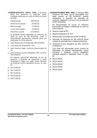 192 (ESAF/ANALISTA ANEEL 2006) A empresa                      193 (ESAF/ACOMEX MDIC 2002) A empresa DMO
    Brent S/A apresenta os seguintes dados                        Comércio S/A tinha Lucros Acumulados com
    contábeis referentes ao início do exercício social            saldo anterior de R$ 80.000,00, quando
    de 2005.                                                      contabilizou a apuração do resultado do
                                                                  exercício, chegando a um lucro final do exercício
   Capital Social               200.000,00
                                                                  de R$ 120.000,00.
   Reservas de Capital           50.000,00
                                                                 Na Demonstração de Lucros ou Prejuízos
   Reserva Legal                 12.000,00                       Acumulados foi listada a distribuição do lucro na
   Lucros Acumulados             10.000,00                       forma seguinte:

   Patrimônio Líquido           272.000,00                        Reserva Legal de 5%;

   O resultado líquido alcançado no exercício de                  Reserva Estatutária de 10%;
   2005 foi lucro de R$ 90.000,00, tendo a                        Reserva para Contingências de R$ 15.000,00;
   Administração apresentado proposta para sua
                                                                  Reversão de Reservas de R$ 4.000,00 sendo
   destinação na forma seguinte:
                                                                  metade de contingências e metade estatutárias;
    para Reserva de Contingências, R$ 20.000,00;
                                                                  Dividendo mínimo obrigatório de 25% conforme
    para Reservas Estatutárias, 10%;                              os Estatutos.
    para Reserva Legal, conforme determinação de                 Com base nas informações acima, quando da
    lei;                                                         elaboração da referida demonstração, vamos
    para dividendo mínimo obrigatório, 30% na forma              encontrar o dividendo mínimo obrigatório,
    dos Estatutos.                                               calculado segundo a legislação atual, no valor
                                                                 de:
   No balanço patrimonial, elaborado ao fim do
   exercício, a empresa vai apresentar a conta                a) R$ 22.250,00
   Dividendos a Pagar com saldo credor referente              b) R$ 22.750,00
   ao dividendo mínimo obrigatório do ano, no valor
   de                                                         c) R$ 25.250,00
                                                              d) R$ 25.750,00
a) R$ 16.950,00.
b) R$ 17.850,00.                                              e) R$ 39.750,00

c) R$ 19.650,00.
d) R$ 25.650,00.
e) R$ 27.000,00




Contabilidade Básica – EU VOU PASSAR                                                     Prof. Marcondes Fortaleza
http://www.euvoupassar.com.br
                                                         83
 