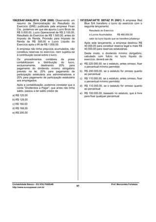 196 (ESAF/ANALISTA CVM 2000) Observando um                  197 (ESAF/AFTE SEFAZ PI 2001) A empresa Red
    resumo da Demonstração do Resultado do                      Blue S/A transferiu o lucro do exercício com o
    Exercício (DRE) publicada pela empresa Finan                seguinte lançamento:
    Cia., podemos ver que ela apurou Lucro Bruto de                Resultado do Exercício
    R$ 5.000,00, Lucro Operacional de R$ 2.100,00,
    Resultado do Exercício de R$ 1.500,00, antes do                a Lucros Acumulados        R$ 480.000,00
    Imposto de Renda; Provisão para Imposto de                     valor do lucro líquido que se transfere p/balanço
    Renda de R$ 500,00 e Lucro Líquido do
                                                               Após este lançamento, a empresa destinou R$
    Exercício após o IR de R$ 1.000,00.
                                                               40.000,00 para constituir reserva legal e mais R$
   A empresa não tinha prejuízos acumulados, não               40.000,00 para reservas estatutárias.
   constituiu reservas no exercício, nem sujeitou-se
                                                               Deste modo, o dividendo mínimo obrigatório,
   à contribuição social sobre o lucro.
                                                               calculado com fulcro no lucro líquido do
   Os     procedimentos     contábeis   de  praxe              exercício, deverá ser de
   contabilizaram   a     distribuição   do  lucro,
                                                            a) R$ 220.000,00, se o estatuto, antes omisso, fixar
   exclusivamente,     destinando      20%    para
                                                               o percentual mínimo permitido
   pagamento do dividendo mínimo obrigatório
   previsto na lei, 20% para pagamento de                   b) R$ 200.000,00, se o estatuto for omisso quanto
   participação estatutária aos administradores e              ao percentual
   20% para pagamento de participação estatutária           c) R$ 110.000,00, se o estatuto, antes omisso, fixar
   aos empregados.                                             o percentual mínimo permitido
   Após a contabilização, podemos constatar que a           d) R$ 110.000,00, se o estatuto for omisso quanto
   conta “Dividendos a Pagar”, que antes não tinha             ao percentual
   saldo, passou a ter saldo credor de
                                                            e) R$ 100.000,00, baseado no estatuto, que é livre
a) R$ 120,00                                                   para fixar qualquer percentual
b) R$ 128,00
c) R$ 160,00
d) R$ 168,00
e) R$ 200,00




Contabilidade Básica – EU VOU PASSAR                                                    Prof. Marcondes Fortaleza
http://www.euvoupassar.com.br
                                                       85
 
