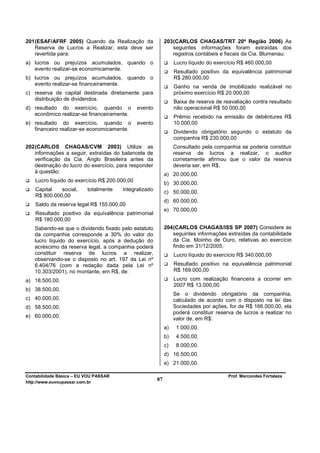 201 (ESAF/AFRF 2005) Quando da Realização da                 203 (CARLOS CHAGAS/TRT 20ª Região 2006) As
    Reserva de Lucros a Realizar, esta deve ser                  seguintes informações foram extraídas dos
    revertida para:                                              registros contábeis e fiscais da Cia. Blumenau:
a) lucros ou prejuízos acumulados, quando o                       Lucro líquido do exercício R$ 460.000,00
   evento realizar-se economicamente.
                                                                  Resultado positivo da equivalência patrimonial
b) lucros ou prejuízos acumulados, quando o                       R$ 280.000,00
   evento realizar-se financeiramente.
                                                                  Ganho na venda de imobilizado realizável no
c) reserva de capital destinada diretamente para                  próximo exercício R$ 20.000,00
   distribuição de dividendos.
                                                                  Baixa de reserva de reavaliação contra resultado
d) resultado do exercício, quando o            evento             não operacional R$ 50.000,00
   econômico realizar-se financeiramente.
                                                                  Prêmio recebido na emissão de debêntures R$
e) resultado do exercício, quando o            evento             10.000,00
   financeiro realizar-se economicamente.
                                                                  Dividendo obrigatório segundo o estatuto da
                                                                  companhia R$ 230.000,00
202 (CARLOS CHAGAS/CVM 2003) Utilize as                           Consultado pela companhia se poderia constituir
    informações a seguir, extraídas do balancete de               reserva de lucros a realizar, o auditor
    verificação da Cia. Anglo Brasileira antes da                 corretamente afirmou que o valor da reserva
    destinação do lucro do exercício, para responder              deveria ser, em R$,
    à questão:
                                                             a) 20.000,00.
    Lucro líquido do exercício R$ 200.000,00
                                                             b) 30.000,00.
    Capital   social,     totalmente   integralizado         c) 50.000,00.
    R$ 800.000,00
                                                             d) 60.000,00.
    Saldo da reserva legal R$ 155.000,00
                                                             e) 70.000,00.
    Resultado positivo da equivalência patrimonial
    R$ 180.000,00
   Sabendo-se que o dividendo fixado pelo estatuto           204 (CARLOS CHAGAS/ISS SP 2007) Considere as
   da companhia corresponde a 30% do valor do                    seguintes informações extraídas da contabilidade
   lucro líquido do exercício, após a dedução do                 da Cia. Moinho de Ouro, relativas ao exercício
   acréscimo da reserva legal, a companhia poderá                findo em 31/12/2005:
   constituir reserva de lucros a realizar,                       Lucro líquido do exercício R$ 340.000,00
   observando-se o disposto no art. 197 da Lei nº
   6.404/76 (com a redação dada pela Lei nº                       Resultado positivo na equivalência patrimonial
   10.303/2001), no montante, em R$, de:                          R$ 169.000,00
a) 18.500,00.                                                     Lucro com realização financeira a ocorrer em
                                                                  2007 R$ 13.000,00
b) 38.500,00.
                                                                  Se o dividendo obrigatório da companhia,
c) 40.000,00.                                                     calculado de acordo com o disposto na lei das
d) 58.500,00.                                                     Sociedades por ações, for de R$ 166.000,00, ela
                                                                  poderá constituir reserva de lucros a realizar no
e) 60.000,00.                                                     valor de, em R$:
                                                             a)    1.000,00.
                                                             b)    4.500,00.
                                                             c)    8.000,00.
                                                             d) 16.500,00.
                                                             e) 21.000,00.

Contabilidade Básica – EU VOU PASSAR                                                    Prof. Marcondes Fortaleza
http://www.euvoupassar.com.br
                                                        87
 