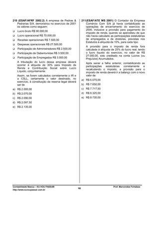 210 (ESAF/AFRF 2002.2) A empresa de Pedras &                211 (ESAF/ATE MS 2001) O Contador da Empresa
   Pedrarias S/A. demonstrou no exercício de 2001               Comércio Com S/A já havia contabilizado as
   os valores como seguem:                                      operações de encerramento do exercício de
                                                                2000, inclusive a provisão para pagamento do
    Lucro bruto R$ 90.000,00
                                                                imposto de renda, quando se apercebeu de que
    Lucro operacional R$ 70.000,00                              não havia calculado as participações estatutárias
    Receitas operacionais R$ 7.500,00                           de empregados e de diretores, previstas nos
                                                                Estatutos à alíquota de 10%, para cada tipo.
    Despesas operacionais R$ 27.500,00
                                                               A provisão para o imposto de renda fora
    Participação de Administradores R$ 2.500,00                calculada à alíquota de 25% do lucro real, tendo
    Participação de Debenturistas R$ 3.500,00                  o lucro líquido do exercício, no valor de R$
                                                               27.000,00, sido creditado na conta Lucros (ou
    Participação de Empregados R$ 3.000,00                     Prejuízos) Acumulados.
   A tributação do lucro dessa empresa deverá                  Após sanar a falha anterior, contabilizando as
   ocorrer à alíquota de 30% para Imposto de                   participações  estatutárias    corretamente   e
   Renda e Contribuição Social sobre Lucro                     recalculando o imposto, a provisão para o
   Líquido, conjuntamente.                                     imposto de renda deverá ir a balanço com o novo
   Assim, se forem calculados corretamente o IR e              valor de:
   a CSLL, certamente o valor destinado, no                 a) R$ 6.075,00
   exercício, à constituição da reserva legal deverá
   ser de                                                   b) R$ 7.650,00
a) R$ 2.000,00                                              c) R$ 7.717,50
b) R$ 2.070,00                                              d) R$ 8.325,00
c) R$ 2.090,00                                              e) R$ 8.730,00
d) R$ 2.097,50
e) R$ 2.135,00




Contabilidade Básica – EU VOU PASSAR                                                  Prof. Marcondes Fortaleza
http://www.euvoupassar.com.br
                                                       90
 