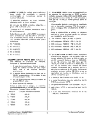 219 (ESAF/TRF 2006) No período selecionado para                  221 (ESAF/AFTN 1998) A nossa empresa identificou
    esse estudo, foi constatada a seguinte                       seu estoque de mercadorias em 2.000 unidades
    movimentação de mercadorias isentas de                       avaliadas ao custo médio unitário de R$ 60,00. Logo
    qualquer tributação:                                         após, promoveu uma venda de 1.500 unidades à
                                                                 vista, por R$ 150.000,00, numa operação isenta de
   1) estoques anteriores de 1.500 unidades,
                                                                 tributação.
   avaliados em R$ 30,00 por unidade;
   2) entradas de 2.300 unidades, adquiridas a                      O comprador, todavia, mostrando-se insatisfeito
                                                                    com a transação, devolveu 20% da compra e
   prazo a R$ 40,00 cada uma;
                                                                    ainda conseguiu obter um abatimento de 10% no
   3) saídas de 2.100 unidades, vendidas a vista a                  preço.
   R$ 50,00 cada uma.
                                                                    Feita a renegociação e refeitos os registros
   Sabendo-se que sob o critério PEPS os estoques                   cabíveis, a nossa empresa mantém um estoque
   serão avaliados ao custo das últimas entradas e                  de mercadorias assim formado:
   que no referido período houve a devolução de
   200 unidades vendidas, podemos dizer que o                    a) 500 unidades a R$ 54,00 = R$ 27.000,00
   CMV foi de                                                    b) 800 unidades a R$ 54,00 = R$ 43.200,00
a) R$ 76.000,00.                                                 c) 500 unidades a R$ 60,00 = R$ 30.000,00
b) R$ 69.000,00.                                                 d) 800 unidades a R$ 60,00 = R$ 48.000,00
c) R$ 68.400,00.                                                 e) 800 unidades a R$ 90,00 = R$ 72.000,00
d) R$ 61.000,00.
e) R$ 57.000,00.                                                 222 (ESAF/ANALISTA SEFAZ CE 2007) A empresa
                                                                    Comercial de Bananas Ltda., durante o mês de
                                                                    agosto adquiriu 100 dúzias a R$ 6,00 cada, no
220 (ESAF/AUDITOR RECIFE 2003) Referindo-se                         dia 10; vendeu 60 dúzias, a vista, por R$ 540,00,
    aos métodos de avaliação de estoques,                           no dia 12; comprou mais 100 dúzias por R$
    considere as seguintes informações:                             760,00, no dia 15; e vendeu mais 120 dúzias, no
        O preço de mercado tende a diminuir, ou seja, o             dia 20, ao mesmo valor unitário da venda
        preço dos produtos repostos tem sido sempre                 anterior. Sabendo-se que a empresa iniciou o
        menor que o dos produtos adquiridos                         período com estoque de 80 dúzias de bananas
        anteriormente;                                              avaliadas ao custo total de R$ 390,00 e que as
        O estoque inicial apresentava um valor de R$                operações são isentas de tributação, pode-se
        300,00, correspondente a 100 unidades do seu                afirmar com certeza que:
        único produto para venda;                                a) a venda do dia 20 rendeu lucro de R$ 320,00.
        No mês foram adquiridas mais 200 unidades ao
        preço de R$ 2,00 cada; e
                                                                 b) a conta Mercadorias deve ter saldo final de R$
                                                                    510,00, avaliadas a UEPS.
        Foram vendidas 250 unidades.
                                                                 c) as operações renderam lucro total de R$ 620,00.
   Indique o saldo final do estoque, se avaliarmos
   corretamente este item do Ativo e o valor do Custo das        d) pelo critério UEPS, o estoque final será de R$
   Mercadorias Vendidas (Valores em R$)                             760,00.
  Estoques      Custo das Mercadorias Vendidas                   e) o custo das mercadorias vendidas foi de R$
a) 100,00               600,00                                      1.000,00, a custo médio.

b) 110,00               590,00
c) 120,00               580,00
d) 130,00               570,00
e) 150,00               550,00



Contabilidade Básica – EU VOU PASSAR                                                       Prof. Marcondes Fortaleza
http://www.euvoupassar.com.br
                                                            93
 
