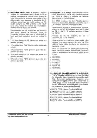 223 (ESAF/ATM NATAL 2008) A empresa Maneira                 224 (ESAF/AFC STN 2008) A livraria Ávidos Leitores
    Simples S/A controla seus estoques em fichas de             Ltda. revende apostilas e livros didáticos isentos
    controle permanente e, durante o mês de abril de            de ICMS e pratica o sistema de controle
    2008, apresentou a seguinte movimentação em                 permanente na conta Estoque.
    determinado item: estoque já existente de 80
                                                               Em 02/09 o estoque do item Apostilas para o
    unidades adquiridas ao custo unitário de R$
                                                               Concurso de Analista, Editadas pela LDA, era de
    40,00; compras de 120 unidades a R$ 45,00                  25 unidades ao custo unitário de R$ 8,00.
    cada uma; venda de metade das mercadorias
    disponíveis a R$ 50,00 por unidade.                        O movimento no mês de setembro foi o seguinte:
                                                               Compras: dia 10, 10 unidades ao preço unitário
   Considerando que as operações não foram e
                                                               de R$ 12; dia 15, 15 unidades ao custo unitário
   nem estão sujeitas a nenhuma forma de                       de R$ 14;
   tributação, pode-se dizer que o percentual de
   lucro alcançado calculado sobre as vendas foi               Vendas: dia 08, 15 unidades; dia 14, 15
   de:                                                         unidades; dia 23, 10 unidades.
a) 11% pelo critério UEPS [último que entra é o                Sabe-se que o proprietário da livraria vende cada
   primeiro que sai].                                          apostila com uma margem de lucro de 30%
                                                               sobre o custo médio dos livros em estoque na
b) 16% pelo critério PMP [preço médio ponderado
                                                               época da venda.
   móvel].
                                                               Pede-se, com base nas informações fornecidas,
c) 18% pelo critério PEPS [primeiro que entra é o              fazer a ficha de controle de estoques e indicar o
   primeiro que sai].
                                                               valor da receita bruta alcançada na venda do dia
d) 20% pelo critério UEPS [último que entra é o                23/09.
   primeiro que sai].
                                                            a) R$ 182,00.
e) 22% pelo critério PEPS [primeiro que entra é o
                                                            b) R$ 169,00.
   primeiro que sai].
                                                            c) R$ 147,30.
                                                            d) R$ 137,80.
                                                            e) R$ 118,80.


                                                            225 (CARLOS CHAGAS/ANALISTA JUDICIÁRIO
                                                               TRF 4ª Região 2007) O preço unitário de custo
                                                               de aquisição das mercadorias revendidas pela
                                                               Cia. Comercial Votuporanga registrou uma
                                                               constante elevação durante todo o exercício de
                                                               2006. Logo, o lucro bruto com mercadorias terá
                                                               escala ascendente se empregados, pela ordem,
                                                               os sistemas de avaliação de estoques
                                                            (A) UEPS, PEPS e Média Ponderada Móvel.
                                                            (B) Média Ponderada Móvel, UEPS e PEPS.
                                                            (C) PEPS, Média Ponderada Móvel e UEPS.
                                                            (D) PEPS, UEPS e Média Ponderada Móvel.
                                                            (E) UEPS, Média Ponderada Móvel e PEPS.




Contabilidade Básica – EU VOU PASSAR                                                   Prof. Marcondes Fortaleza
http://www.euvoupassar.com.br
                                                       94
 
