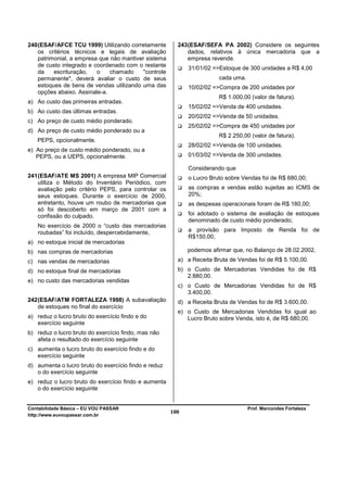 240 (ESAF/AFCE TCU 1999) Utilizando corretamente         243 (ESAF/SEFA PA 2002) Considere os seguintes
    os critérios técnicos e legais de avaliação              dados, relativos à única mercadoria que a
    patrimonial, a empresa que não mantiver sistema          empresa revende.
    de custo integrado e coordenado com o restante
                                                             31/01/02 =>Estoque de 300 unidades a R$ 4,00
    da    escrituração,   o    chamado     "controle
    permanente", deverá avaliar o custo de seus                         cada uma.
    estoques de bens de vendas utilizando uma das            10/02/02 =>Compra de 200 unidades por
    opções abaixo. Assinale-a.
                                                                        R$ 1.000,00 (valor de fatura).
a) Ao custo das primeiras entradas.
                                                             15/02/02 =>Venda de 400 unidades.
b) Ao custo das últimas entradas.
                                                             20/02/02 =>Venda de 50 unidades.
c) Ao preço de custo médio ponderado.
                                                             25/02/02 =>Compra de 450 unidades por
d) Ao preço de custo médio ponderado ou a
                                                                        R$ 2.250,00 (valor de fatura).
   PEPS, opcionalmente.
                                                             28/02/02 =>Venda de 100 unidades.
e) Ao preço de custo médio ponderado, ou a
   PEPS, ou a UEPS, opcionalmente.                           01/03/02 =>Venda de 300 unidades.

                                                             Considerando que
241 (ESAF/ATE MS 2001) A empresa MIP Comercial               o Lucro Bruto sobre Vendas foi de R$ 680,00;
    utiliza o Método do Inventário Periódico, com
    avaliação pelo critério PEPS, para controlar os          as compras e vendas estão sujeitas ao ICMS de
    seus estoques. Durante o exercício de 2000,              20%;
    entretanto, houve um roubo de mercadorias que            as despesas operacionais foram de R$ 180,00;
    só foi descoberto em março de 2001 com a
    confissão do culpado.                                    foi adotado o sistema de avaliação de estoques
                                                             denominado de custo médio ponderado;
   No exercício de 2000 o “custo das mercadorias
   roubadas” foi incluído, despercebidamente,                a provisão para Imposto de Renda foi de
                                                             R$150,00,
a) no estoque inicial de mercadorias
b) nas compras de mercadorias                                podemos afirmar que, no Balanço de 28.02.2002,
c) nas vendas de mercadorias                             a) a Receita Bruta de Vendas foi de R$ 5.100,00.
d) no estoque final de mercadorias                       b) o Custo de Mercadorias Vendidas foi de R$
                                                            2.880,00.
e) no custo das mercadorias vendidas
                                                         c) o Custo de Mercadorias Vendidas foi de R$
                                                            3.400,00.
242 (ESAF/ATM FORTALEZA 1998) A subavaliação             d) a Receita Bruta de Vendas foi de R$ 3.600,00.
    de estoques no final do exercício
                                                         e) o Custo de Mercadorias Vendidas foi igual ao
a) reduz o lucro bruto do exercício findo e do              Lucro Bruto sobre Venda, isto é, de R$ 680,00.
   exercício seguinte
b) reduz o lucro bruto do exercício findo, mas não
   afeta o resultado do exercício seguinte
c) aumenta o lucro bruto do exercício findo e do
   exercício seguinte
d) aumenta o lucro bruto do exercício findo e reduz
   o do exercício seguinte
e) reduz o lucro bruto do exercício findo e aumenta
   o do exercício seguinte


Contabilidade Básica – EU VOU PASSAR                                                Prof. Marcondes Fortaleza
http://www.euvoupassar.com.br
                                                       100
 