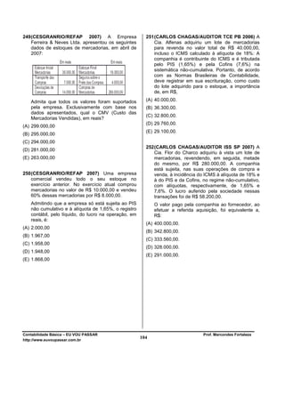 249 (CESGRANRIO/REFAP 2007) A Empresa                   251 (CARLOS CHAGAS/AUDITOR TCE PB 2006) A
    Ferreira & Neves Ltda. apresentou os seguintes          Cia. Alfenas adquiriu um lote de mercadorias
    dados de estoques de mercadorias, em abril de           para revenda no valor total de R$ 40.000,00,
    2007:                                                   incluso o ICMS calculado à alíquota de 18%: A
                                                            companhia é contribuinte do ICMS e é tributada
                                                            pelo PIS (1,65%) e pela Cofins (7,6%) na
                                                            sistemática não-cumulativa. Portanto, de acordo
                                                            com as Normas Brasileiras de Contabilidade,
                                                            deve registrar em sua escrituração, como custo
                                                            do lote adquirido para o estoque, a importância
                                                            de, em R$,

   Admita que todos os valores foram suportados         (A) 40.000,00.
   pela empresa. Exclusivamente com base nos            (B) 36.300,00.
   dados apresentados, qual o CMV (Custo das
                                                        (C) 32.800,00.
   Mercadorias Vendidas), em reais?
                                                        (D) 29.760,00.
(A) 299.000,00
                                                        (E) 29.100,00.
(B) 295.000,00
(C) 294.000,00
                                                        252 (CARLOS CHAGAS/AUDITOR ISS SP 2007) A
(D) 281.000,00
                                                            Cia. Flor do Charco adquiriu à vista um lote de
(E) 263.000,00                                              mercadorias, revendendo, em seguida, metade
                                                            do mesmo, por R$ 280.000,00. A companhia
                                                            está sujeita, nas suas operações de compra e
250 (CESGRANRIO/REFAP 2007) Uma empresa                     venda, à incidência do ICMS à alíquota de 18% e
    comercial vendeu todo o seu estoque no                  à do PIS e da Cofins, no regime não-cumulativo,
    exercício anterior. No exercício atual comprou          com alíquotas, respectivamente, de 1,65% e
    mercadorias no valor de R$ 10.000,00 e vendeu           7,6%. O lucro auferido pela sociedade nessas
    60% dessas mercadorias por R$ 8.000,00.                 transações foi de R$ 58.200,00.
   Admitindo que a empresa só está sujeita ao PIS           O valor pago pela companhia ao fornecedor, ao
   não cumulativo e à alíquota de 1,65%, o registro         efetuar a referida aquisição, foi equivalente a,
   contábil, pelo líquido, do lucro na operação, em         R$:
   reais, é:
                                                        (A) 400.000,00.
(A) 2.000,00
                                                        (B) 342.800,00.
(B) 1.967,00
                                                        (C) 333.560,00.
(C) 1.958,00
                                                        (D) 328.000,00.
(D) 1.948,00
                                                        (E) 291.000,00.
(E) 1.868,00




Contabilidade Básica – EU VOU PASSAR                                              Prof. Marcondes Fortaleza
http://www.euvoupassar.com.br
                                                      104
 
