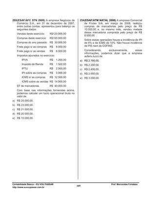 253 (ESAF/AFC STN 2008) A empresa Negócios de           254 (ESAF/ATM NATAL 2008) A empresa Comercial
    Comércio S.A., em 31 de dezembro de 2007,               de Frutas S/A, em março de 2008, realizou
    entre outras contas, apresentou para balanço os         compras de mercadorias pelo preço de R$
    seguintes dados:                                        10.000,00 e, no mesmo mês, vendeu metade
                                                            dessa mercadoria comprada pelo preço de R$
   Vendas deste exercício       R$120.000,00
                                                            8.000,00.
   Compras deste exercício      R$100.000,00
                                                            Sobre essas operações houve a incidência de IPI
   Compras do ano passado       R$ 30.000,00                de 6% e de ICMS de 10%. Não houve incidência
   Frete pago s/ as compras     R$     8.000,00             de PIS nem de COFINS.

   Frete pago s/ as vendas      R$     6.000,00             Considerando,     exclusivamente,  essas
                                                            informações, podemos dizer que a empresa
   Impostos apurados no exercício:                          auferiu lucro de
        IPVA                    R$     1.200,00         a) R$ 2.160,00.
        Imposto de Renda        R$     1.500,00         b) R$ 2.200,00.
        IPTU                    R$     2.000,00         c) R$ 2.400,00.
        IPI sobre as compras    R$     5.000,00         d) R$ 2.640,00.
        ICMS s/ as compras      R$ 12.000,00            e) R$ 3.000,00.
        ICMS sobre as vendas R$ 14.000,00
   EF de mercadorias            R$ 40.000,00
   Com base nas informações fornecidas acima,
   podemos calcular um lucro operacional bruto no
   valor de
a) R$ 25.000,00.
b) R$ 23.000,00.
c) R$ 21.000,00.
d) R$ 20.000,00.
e) R$ 15.000,00.




Contabilidade Básica – EU VOU PASSAR                                             Prof. Marcondes Fortaleza
http://www.euvoupassar.com.br
                                                      105
 